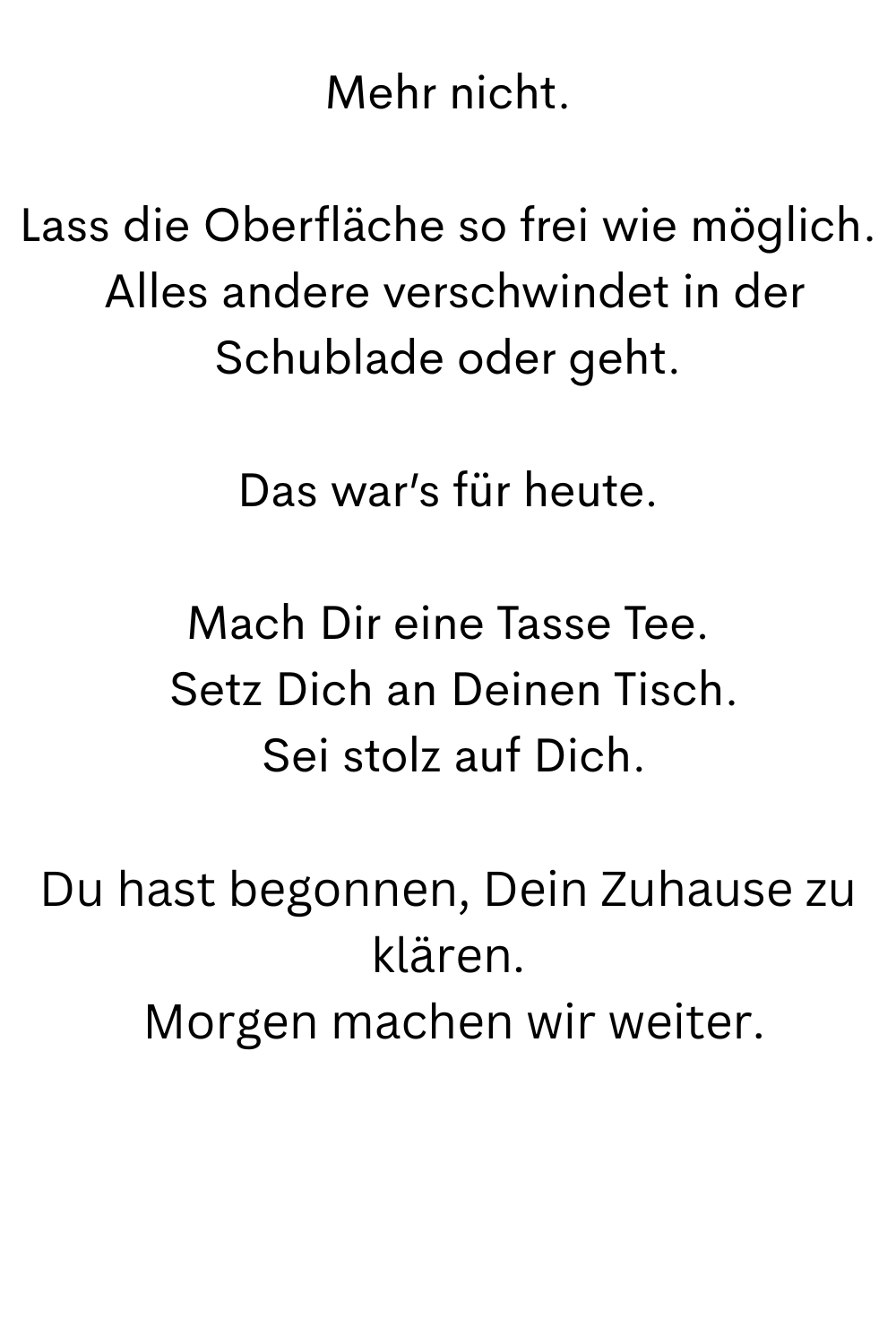 Mehr nicht.
Lass die Oberfläche so frei wie möglich.
 Alles andere verschwindet in der Schublade oder geht.
Das war’s für heute.
Mach Dir eine Tasse Tee.
 Setz Dich an Deinen Tisch.
 Sei stolz auf Dich.
Du hast begonnen, Dein Zuhause zu klären.
 Morgen machen wir weiter.