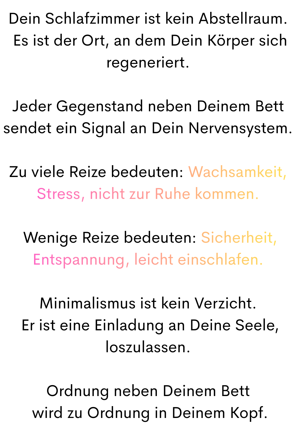 Dein Schlafzimmer ist kein Abstellraum.
 Es ist der Ort, an dem Dein Körper sich regeneriert.
Jeder Gegenstand neben Deinem Bett sendet ein Signal an Dein Nervensystem.
Zu viele Reize bedeuten: Wachsamkeit, Stress, nicht zur Ruhe kommen.
 Wenige Reize bedeuten: Sicherheit, Entspannung, leicht einschlafen.
Minimalismus ist kein Verzicht.
 Er ist eine Einladung an Deine Seele, loszulassen.
Ordnung neben Deinem Bett
 wird zu Ordnung in Deinem Kopf.
