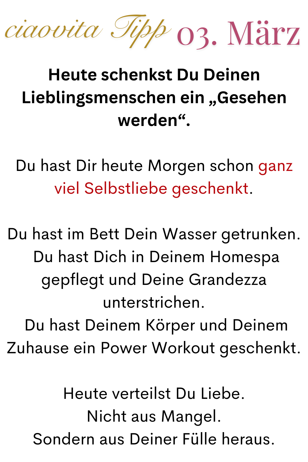 ciaovita Tipp 03. März
Heute schenkst Du Deinen Lieblingsmenschen ein „Gesehen werden“.
Du hast Dir heute Morgen schon ganz viel Selbstliebe geschenkt.
Du hast im Bett Dein Wasser getrunken.
 Du hast Dich in Deinem Homespa gepflegt und Deine Grandezza unterstrichen.
 Du hast Deinem Körper und Deinem Zuhause ein Power Workout geschenkt.
Heute verteilst Du Liebe.
Nicht aus Mangel.
Sondern aus Deiner Fülle heraus.
