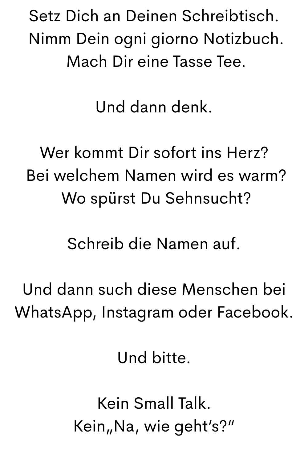 Setz Dich an Deinen Schreibtisch.
 Nimm Dein ogni giorno Notizbuch.
 Mach Dir eine Tasse Tee.
Und dann denk.
Wer kommt Dir sofort ins Herz?
 Bei welchem Namen wird es warm?
 Wo spürst Du Sehnsucht?
Schreib die Namen auf.
Und dann such diese Menschen bei WhatsApp, Instagram oder Facebook.
Und bitte.
Kein Small Talk.
Kein„Na, wie geht’s?“
