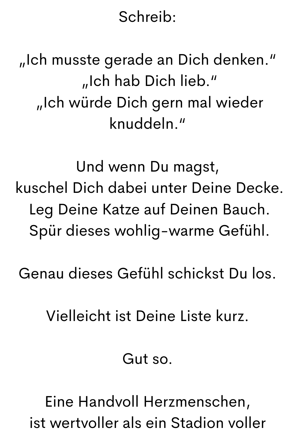 Schreib:
„Ich musste gerade an Dich denken.“
 „Ich hab Dich lieb.“
 „Ich würde Dich gern mal wieder knuddeln.“
Und wenn Du magst,
 kuschel Dich dabei unter Deine Decke.
 Leg Deine Katze auf Deinen Bauch.
 Spür dieses wohlig-warme Gefühl.
Genau dieses Gefühl schickst Du los.
Vielleicht ist Deine Liste kurz.
Gut so.
Eine Handvoll Herzmenschen,
 ist wertvoller als ein Stadion voller 
