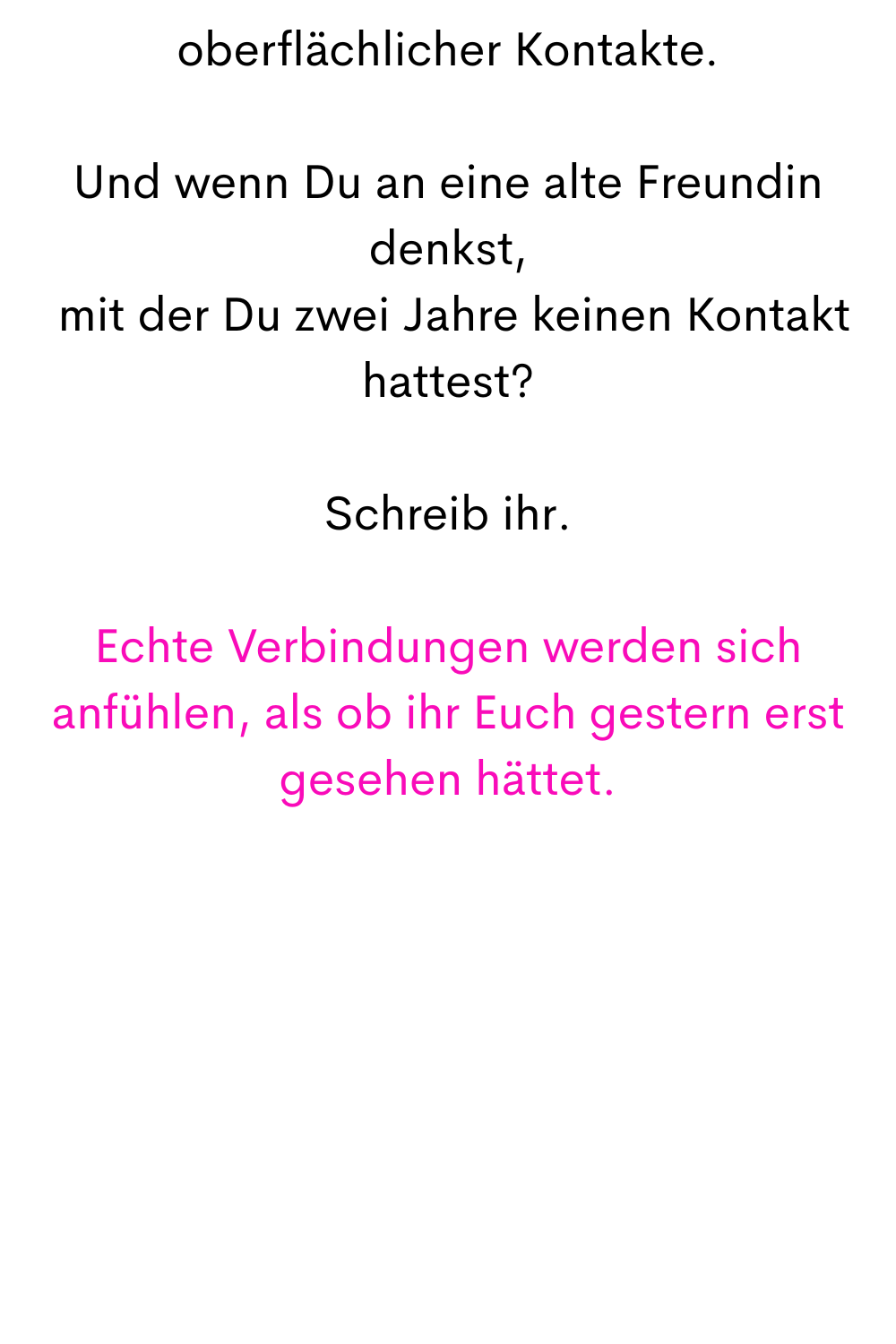 oberflächlicher Kontakte.
Und wenn Du an eine alte Freundin denkst,
 mit der Du zwei Jahre keinen Kontakt hattest?
Schreib ihr.
Echte Verbindungen werden sich anfühlen, als ob ihr Euch gestern erst gesehen hättet.
