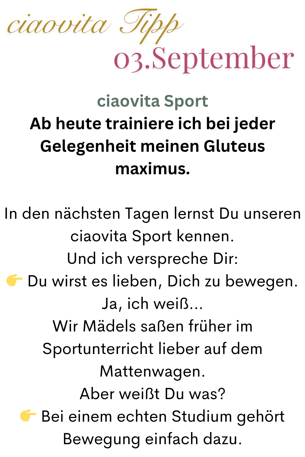 ciaovita Tipp  03.September
ciaovita Sport
Ab heute trainiere ich bei jeder Gelegenheit meinen Gluteus maximus.
In den nächsten Tagen lernst Du unseren ciaovita Sport kennen.
Und ich verspreche Dir:
 Du wirst es lieben, Dich zu bewegen.
Ja, ich weiß…
Wir Mädels saßen früher im Sportunterricht lieber auf dem Mattenwagen.
Aber weißt Du was?
 Bei einem echten Studium gehört Bewegung einfach dazu.