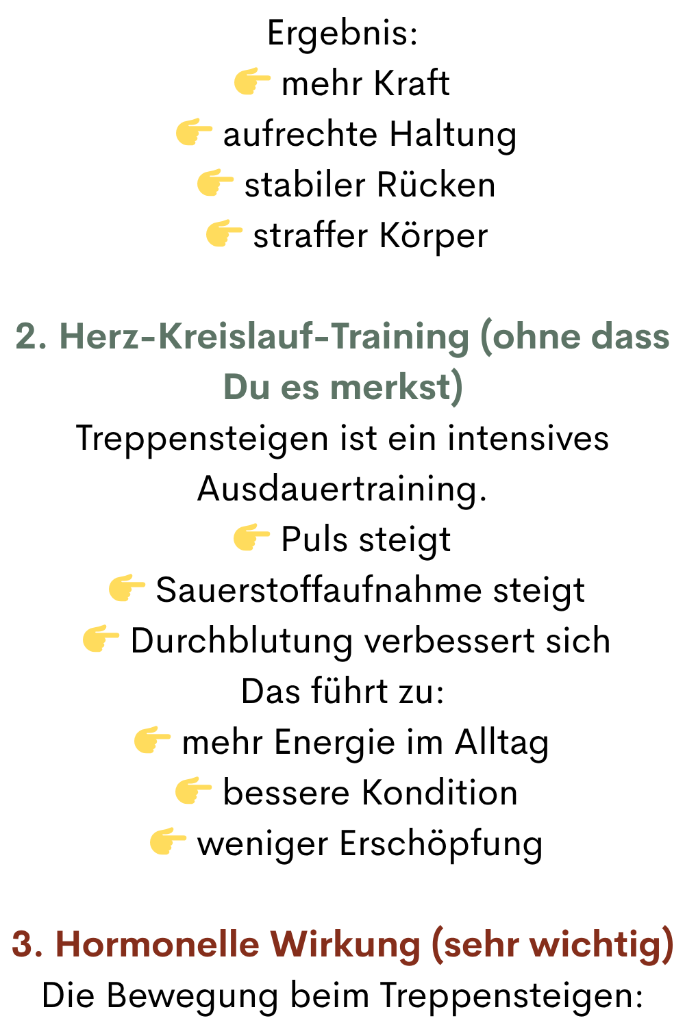 Ergebnis:
 mehr Kraft
  aufrechte Haltung
  stabiler Rücken
  straffer Körper
2. Herz-Kreislauf-Training (ohne dass Du es merkst)
Treppensteigen ist ein intensives Ausdauertraining.
 Puls steigt
  Sauerstoffaufnahme steigt
  Durchblutung verbessert sich
Das führt zu:
 mehr Energie im Alltag
  bessere Kondition
  weniger Erschöpfung
3. Hormonelle Wirkung (sehr wichtig)
Die Bewegung beim Treppensteigen:
