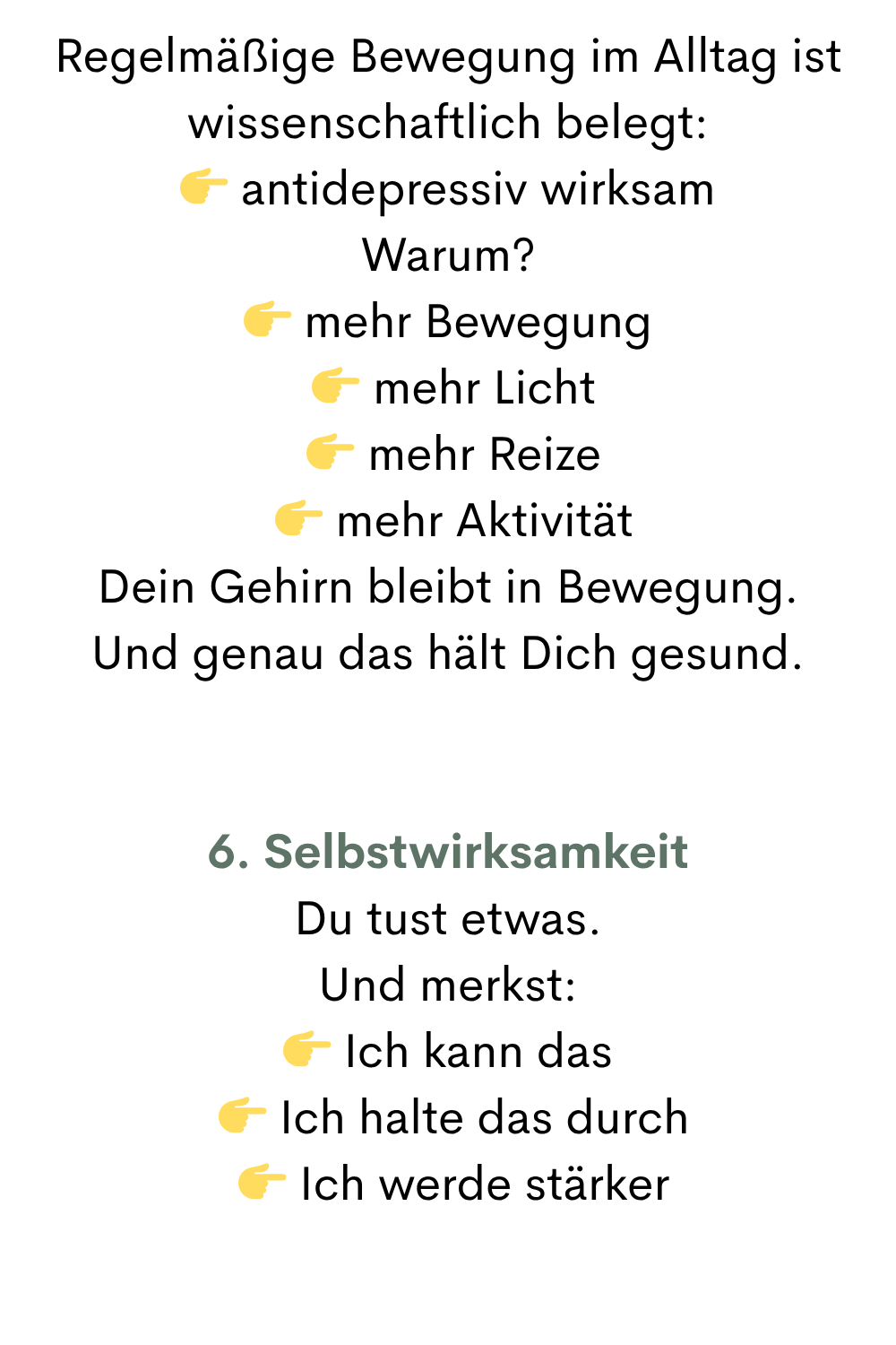 Regelmäßige Bewegung im Alltag ist wissenschaftlich belegt:
 antidepressiv wirksam
Warum?
 mehr Bewegung
  mehr Licht
  mehr Reize
  mehr Aktivität
Dein Gehirn bleibt in Bewegung.
Und genau das hält Dich gesund.
6. Selbstwirksamkeit
Du tust etwas.
Und merkst:
 Ich kann das
  Ich halte das durch
  Ich werde stärker
