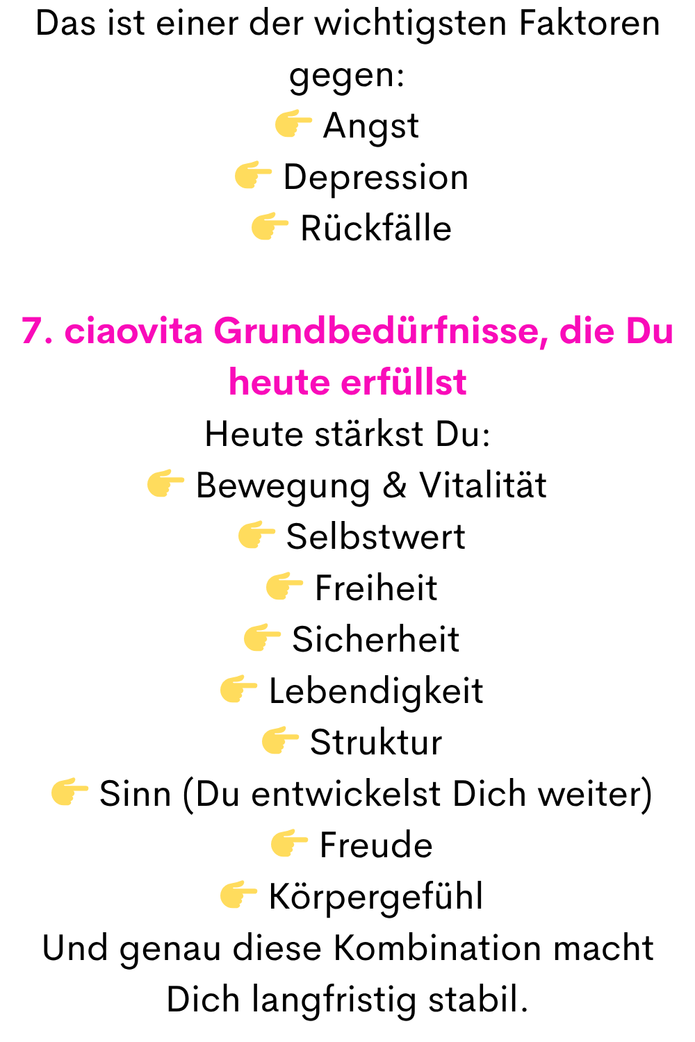 Das ist einer der wichtigsten Faktoren gegen:
 Angst
  Depression
  Rückfälle
7. ciaovita Grundbedürfnisse, die Du heute erfüllst
Heute stärkst Du:
 Bewegung & Vitalität
  Selbstwert
  Freiheit
  Sicherheit
  Lebendigkeit
  Struktur
  Sinn (Du entwickelst Dich weiter)
  Freude
  Körpergefühl
Und genau diese Kombination macht Dich langfristig stabil.
