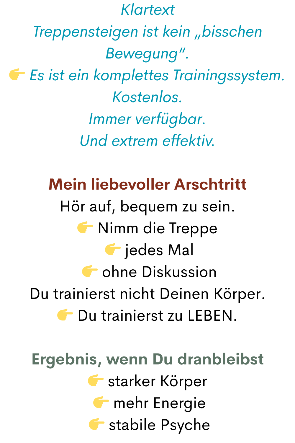 Klartext
Treppensteigen ist kein „bisschen Bewegung“.
 Es ist ein komplettes Trainingssystem.
Kostenlos.
Immer verfügbar.
Und extrem effektiv.
Mein liebevoller Arschtritt
Hör auf, bequem zu sein.
 Nimm die Treppe
  jedes Mal
  ohne Diskussion
Du trainierst nicht Deinen Körper.
 Du trainierst zu LEBEN.
Ergebnis, wenn Du dranbleibst
 starker Körper
  mehr Energie
  stabile Psyche
