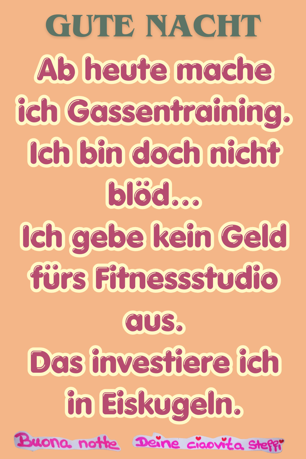 Gute Nacht
Ab heute mache ich Gassentraining.
Ich bin doch nicht blöd…
Ich gebe kein Geld fürs Fitnessstudio aus.
Das investiere ich in Eiskugeln.
Buonanotte, Deine ciaovita Steffi