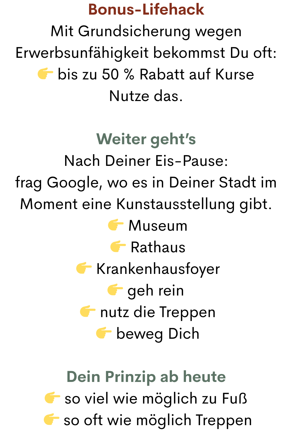 Bonus-Lifehack
Mit Grundsicherung wegen Erwerbsunfähigkeit bekommst Du oft:
 bis zu 50 % Rabatt auf Kurse
Nutze das.
Weiter geht’s
Nach Deiner Eis-Pause:
frag Google, wo es in Deiner Stadt im Moment eine Kunstausstellung gibt.
  Museum
  Rathaus
  Krankenhausfoyer
 geh rein
  nutz die Treppen
  beweg Dich
Dein Prinzip ab heute
 so viel wie möglich zu Fuß
  so oft wie möglich Treppen
