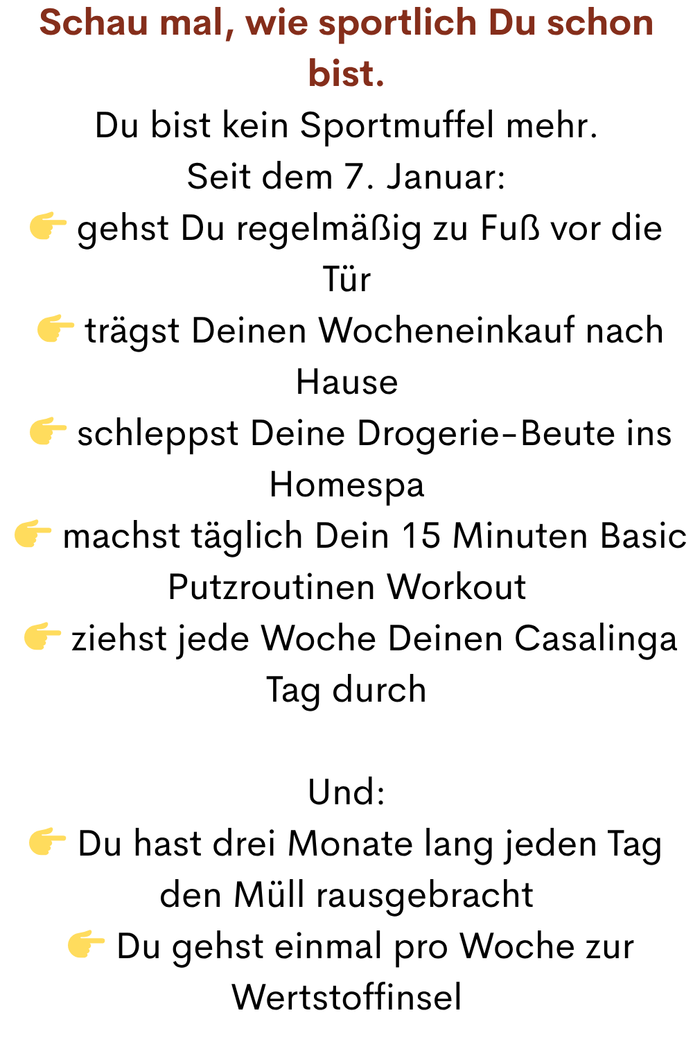 Schau mal, wie sportlich Du schon bist.
Du bist kein Sportmuffel mehr.
Seit dem 7. Januar:
 gehst Du regelmäßig zu Fuß vor die Tür
  trägst Deinen Wocheneinkauf nach Hause
  schleppst Deine Drogerie-Beute ins Homespa
  machst täglich Dein 15 Minuten Basic Putzroutinen Workout
  ziehst jede Woche Deinen Casalinga Tag durch
Und:
 Du hast drei Monate lang jeden Tag den Müll rausgebracht
  Du gehst einmal pro Woche zur Wertstoffinsel
