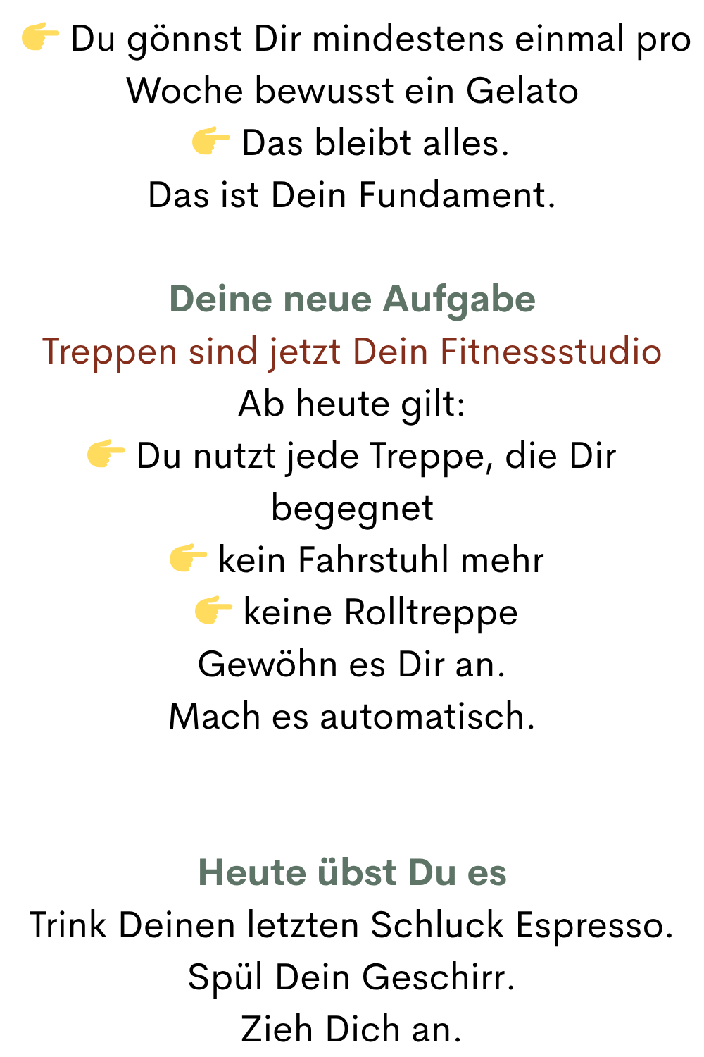   Du gönnst Dir mindestens einmal pro Woche bewusst ein Gelato
 Das bleibt alles.
Das ist Dein Fundament.
Deine neue Aufgabe
Treppen sind jetzt Dein Fitnessstudio
Ab heute gilt:
 Du nutzt jede Treppe, die Dir begegnet
  kein Fahrstuhl mehr
  keine Rolltreppe
Gewöhn es Dir an.
Mach es automatisch.
Heute übst Du es
Trink Deinen letzten Schluck Espresso.
Spül Dein Geschirr.
Zieh Dich an.
