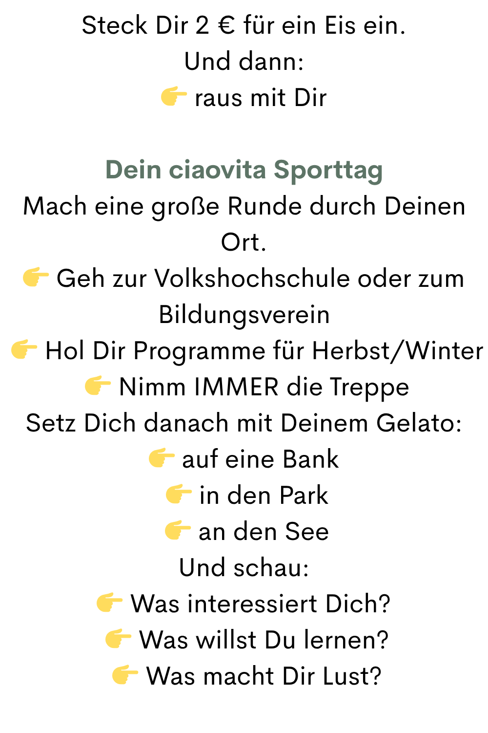 Steck Dir 2 € für ein Eis ein.
Und dann:
 raus mit Dir
Dein ciaovita Sporttag
Mach eine große Runde durch Deinen Ort.
 Geh zur Volkshochschule oder zum Bildungsverein
  Hol Dir Programme für Herbst/Winter
  Nimm IMMER die Treppe
Setz Dich danach mit Deinem Gelato:
 auf eine Bank
  in den Park
  an den See
Und schau:
 Was interessiert Dich?
  Was willst Du lernen?
  Was macht Dir Lust?
