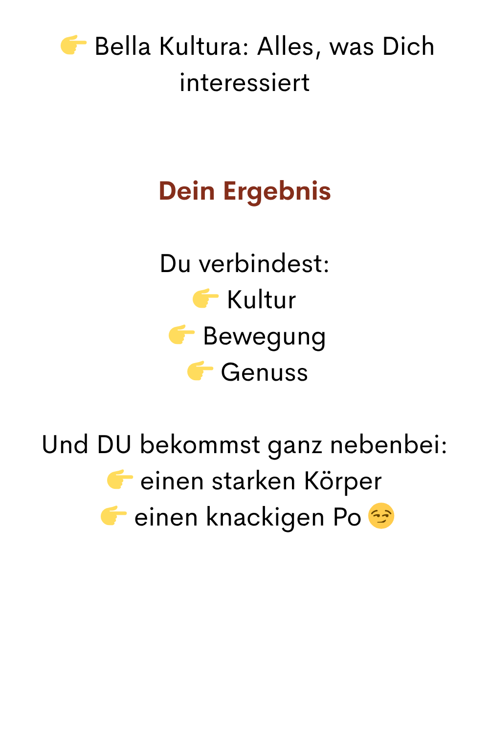   Bella Kultura: Alles, was Dich interessiert
Dein Ergebnis
Du verbindest:
 Kultur
  Bewegung
  Genuss
Und DU bekommst ganz nebenbei:
 einen starken Körper
  einen knackigen Po 
