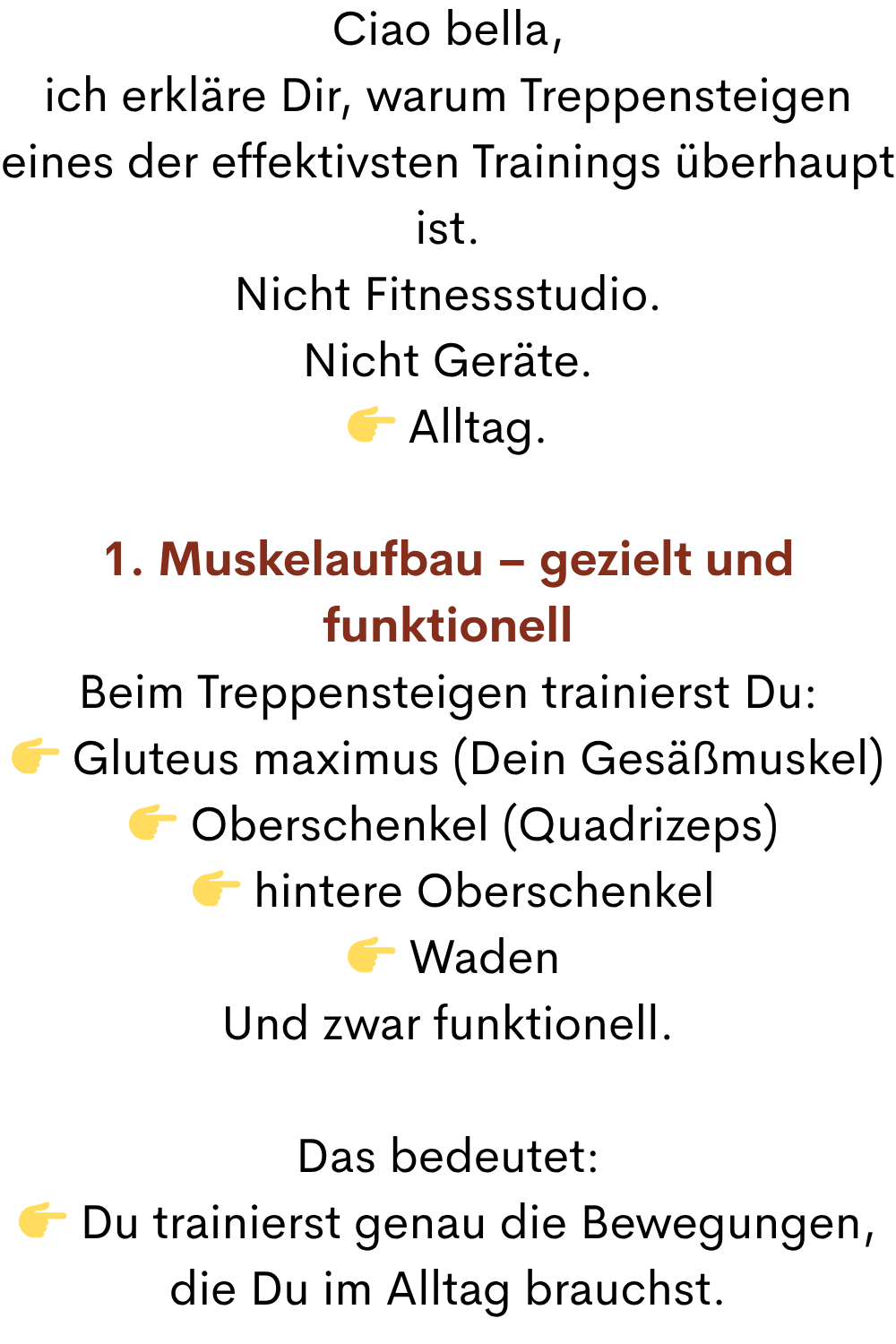 Ciao bella,
ich erkläre Dir, warum Treppensteigen eines der effektivsten Trainings überhaupt ist.
Nicht Fitnessstudio.
Nicht Geräte.
 Alltag.
1. Muskelaufbau – gezielt und funktionell
Beim Treppensteigen trainierst Du:
 Gluteus maximus (Dein Gesäßmuskel)
  Oberschenkel (Quadrizeps)
  hintere Oberschenkel
  Waden
Und zwar funktionell.
Das bedeutet:
 Du trainierst genau die Bewegungen, die Du im Alltag brauchst.
