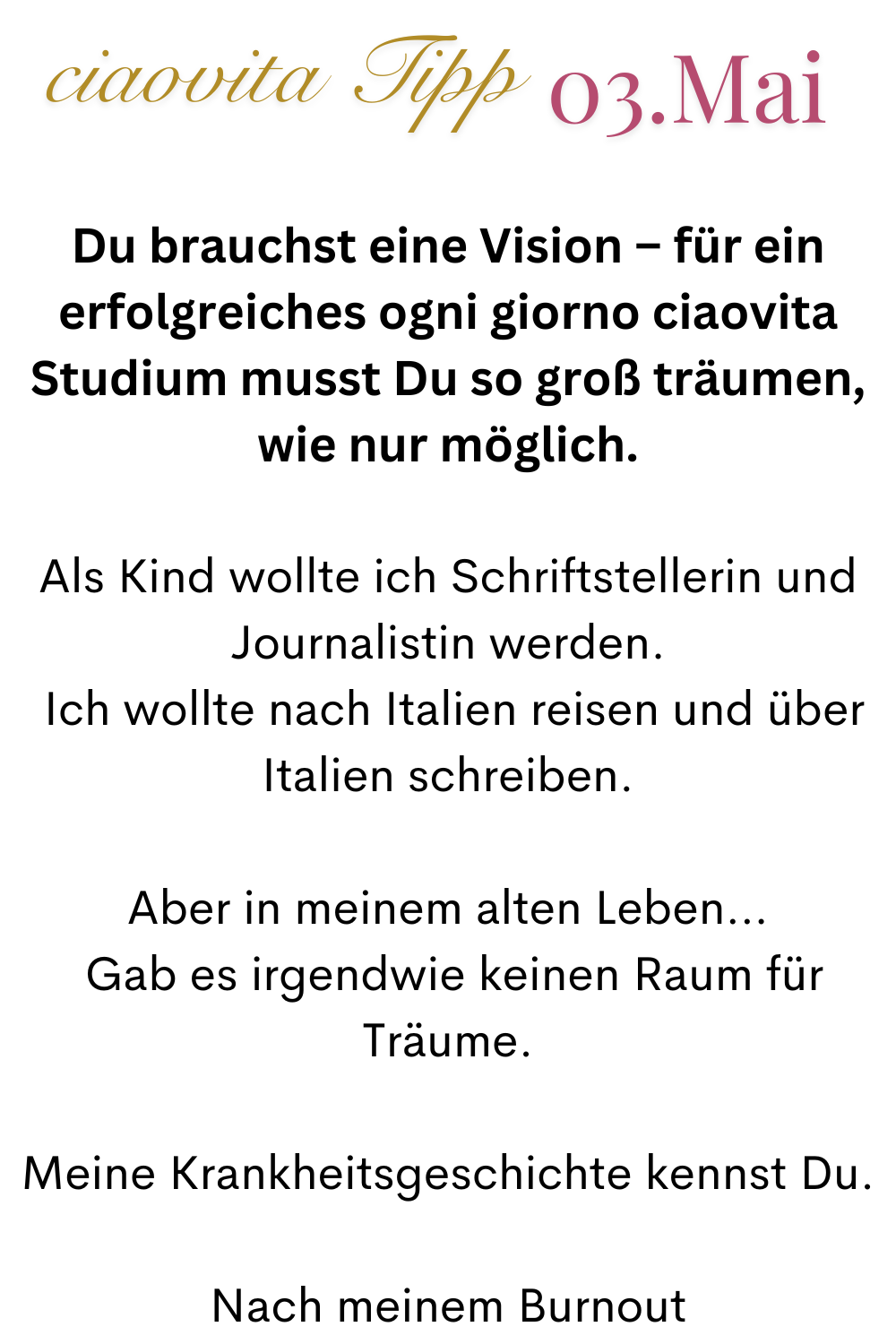 ciaovita Tipp 03.Mai
Du brauchst eine Vision – für ein erfolgreiches ogni giorno ciaovita Studium musst Du so groß träumen, wie nur möglich.
Als Kind wollte ich Schriftstellerin und Journalistin werden.
Ich wollte nach Italien reisen und über Italien schreiben.
Aber in meinem alten Leben…
Gab es irgendwie keinen Raum für Träume.
Meine Krankheitsgeschichte kennst Du.
Nach meinem Burnout