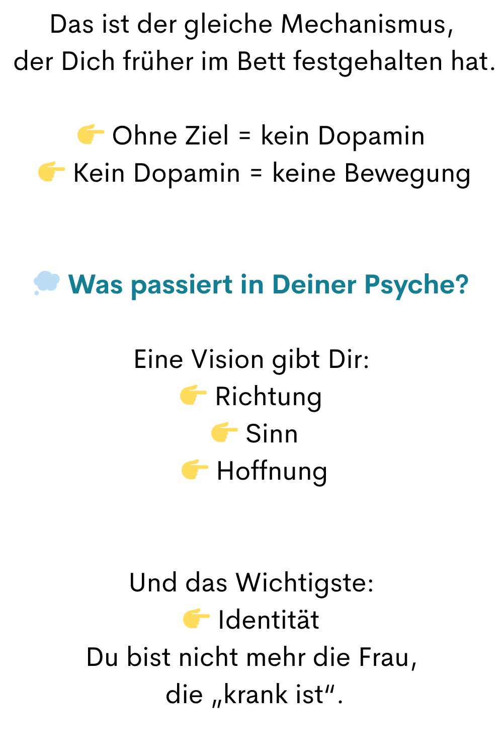 Das ist der gleiche Mechanismus,
der Dich früher im Bett festgehalten hat.
Ohne Ziel = kein Dopamin
Kein Dopamin = keine Bewegung
Was passiert in Deiner Psyche?
Eine Vision gibt Dir:
Richtung
Sinn
Hoffnung
Und das Wichtigste:
Identität
Du bist nicht mehr die Frau,
die „krank ist“.
