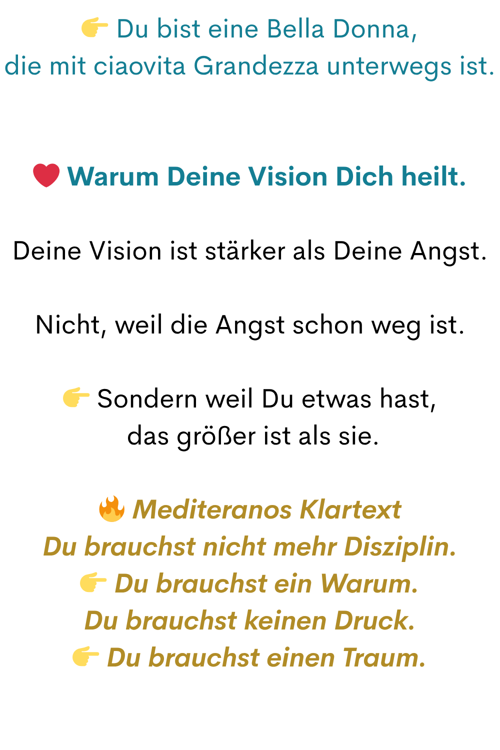 Du bist eine Bella Donna,
die mit ciaovita Grandezza unterwegs ist.
❤️ Warum Deine Vision Dich heilt.
Deine Vision ist stärker als Deine Angst.
Nicht, weil die Angst schon weg ist.
Sondern weil Du etwas hast,
das größer ist als sie.
Mediteranos Klartext
Du brauchst nicht mehr Disziplin.
Du brauchst ein Warum.
Du brauchst keinen Druck.
Du brauchst einen Traum.