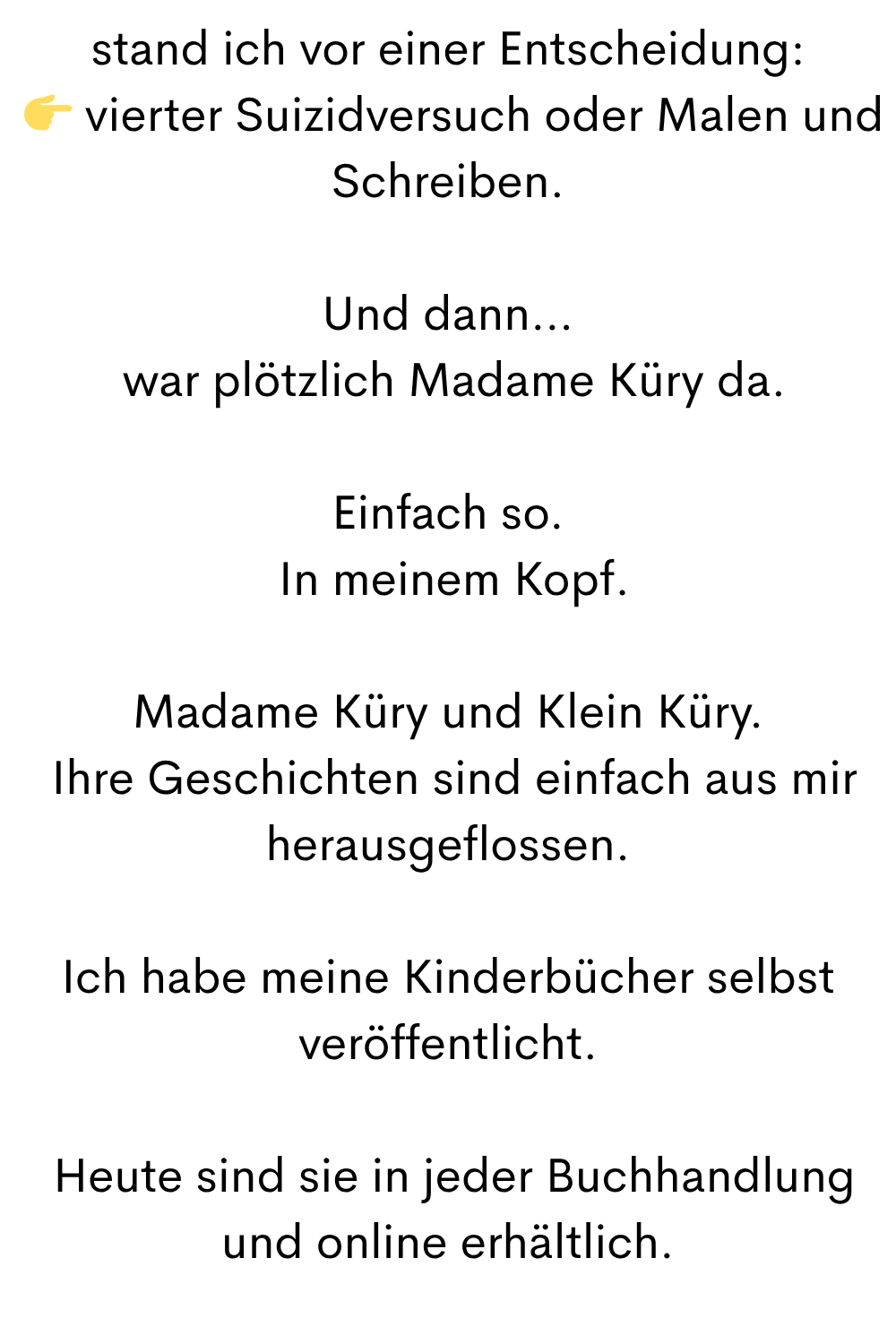 stand ich vor einer Entscheidung:
vierter Suizidversuch oder Malen und Schreiben.
Und dann…
war plötzlich Madame Küry da.
Einfach so.
In meinem Kopf.
Madame Küry und Klein Küry.
Ihre Geschichten sind einfach aus mir herausgeflossen.
Ich habe meine Kinderbücher selbst veröffentlicht.
Heute sind sie in jeder Buchhandlung und online erhältlich.