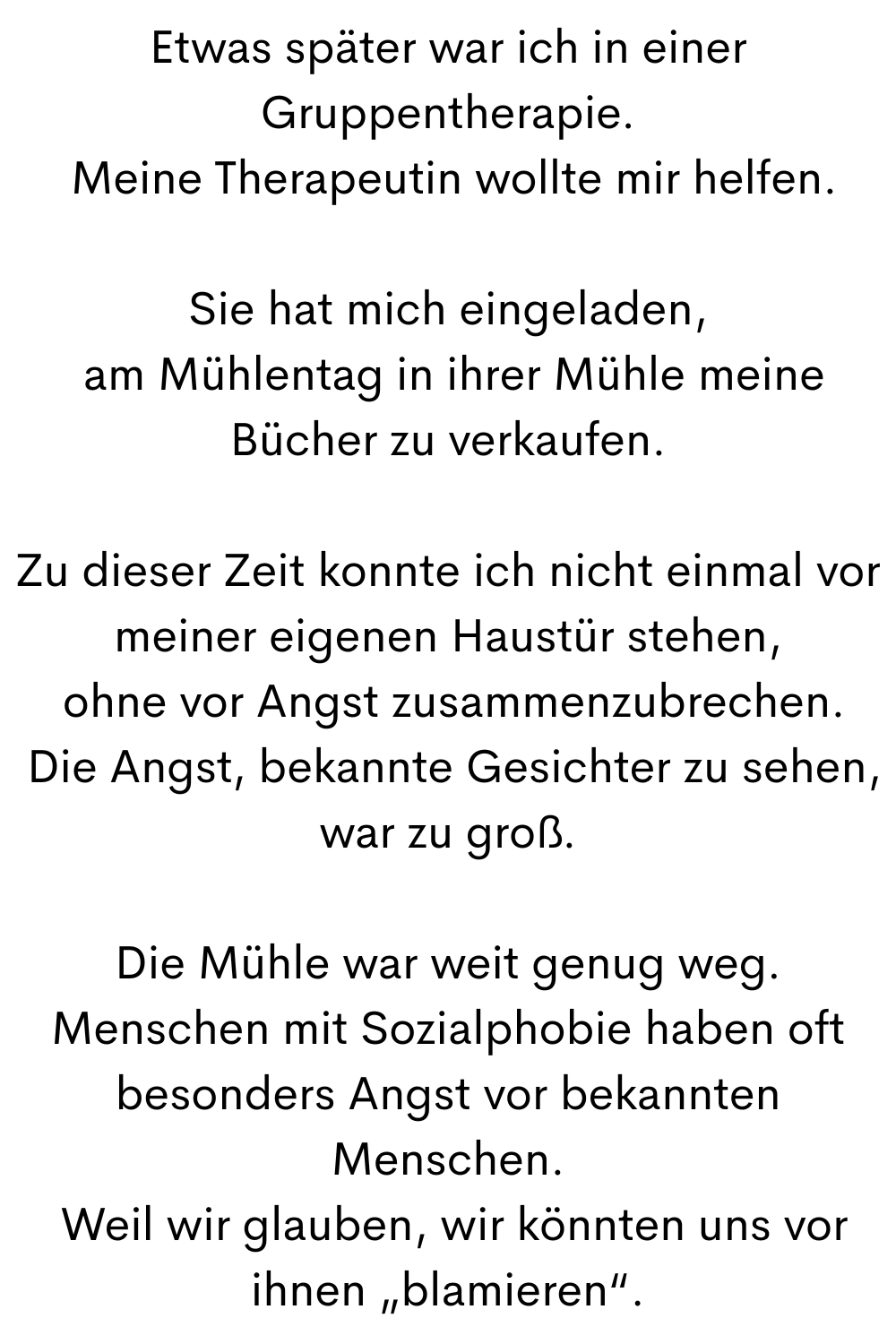 Etwas später war ich in einer Gruppentherapie.
Meine Therapeutin wollte mir helfen.
Sie hat mich eingeladen,
am Mühlentag in ihrer Mühle meine Bücher zu verkaufen.
Zu dieser Zeit konnte ich nicht einmal vor meiner eigenen Haustür stehen,
ohne vor Angst zusammenzubrechen.
Die Angst, bekannte Gesichter zu sehen, war zu groß.
Die Mühle war weit genug weg.
Menschen mit Sozialphobie haben oft besonders Angst vor bekannten Menschen.
Weil wir glauben, wir könnten uns vor ihnen „blamieren“.