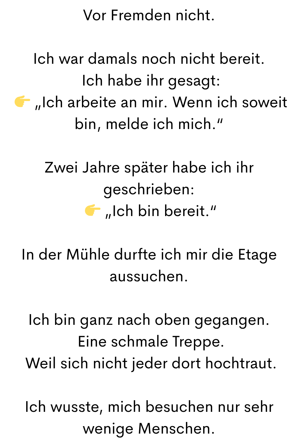 Vor Fremden nicht.
Ich war damals noch nicht bereit.
Ich habe ihr gesagt:
„Ich arbeite an mir. Wenn ich soweit bin, melde ich mich.“
Zwei Jahre später habe ich ihr geschrieben:
„Ich bin bereit.“
In der Mühle durfte ich mir die Etage aussuchen.
Ich bin ganz nach oben gegangen.
Eine schmale Treppe.
Weil sich nicht jeder dort hochtraut.
Ich wusste, mich besuchen nur sehr wenige Menschen.