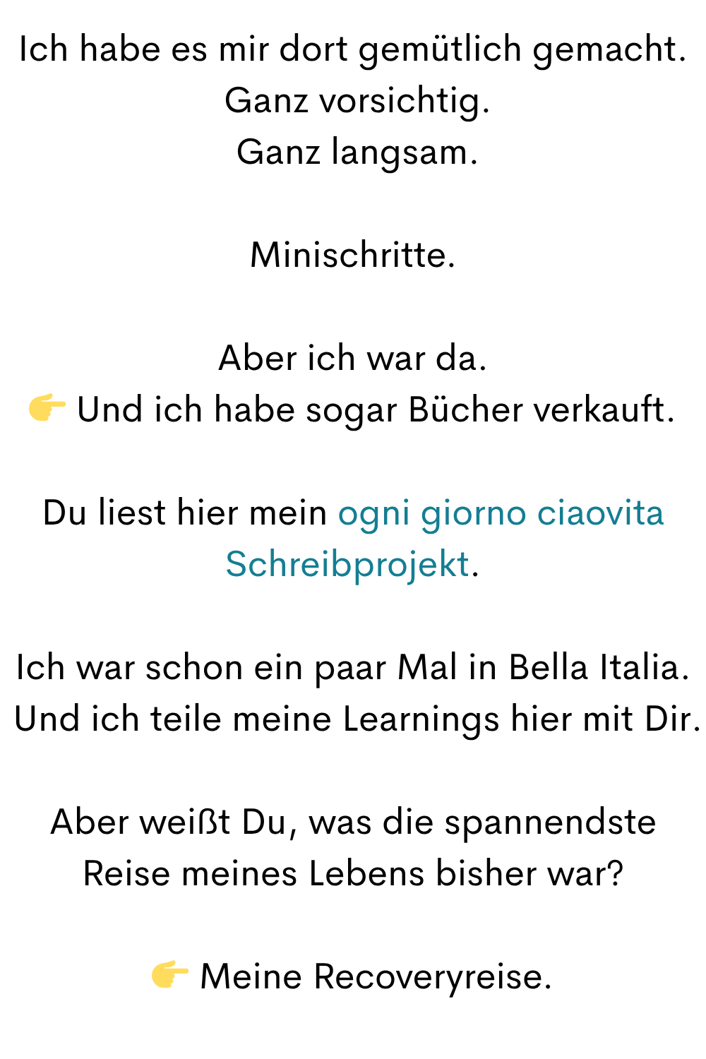 Ich habe es mir dort gemütlich gemacht.
Ganz vorsichtig.
Ganz langsam.
Minischritte.
Aber ich war da.
Und ich habe sogar Bücher verkauft.
Du liest hier mein ogni giorno ciaovita Schreibprojekt.
Ich war schon ein paar Mal in Bella Italia.
Und ich teile meine Learnings hier mit Dir.
Aber weißt Du, was die spannendste Reise meines Lebens bisher war?
Meine Recoveryreise.
