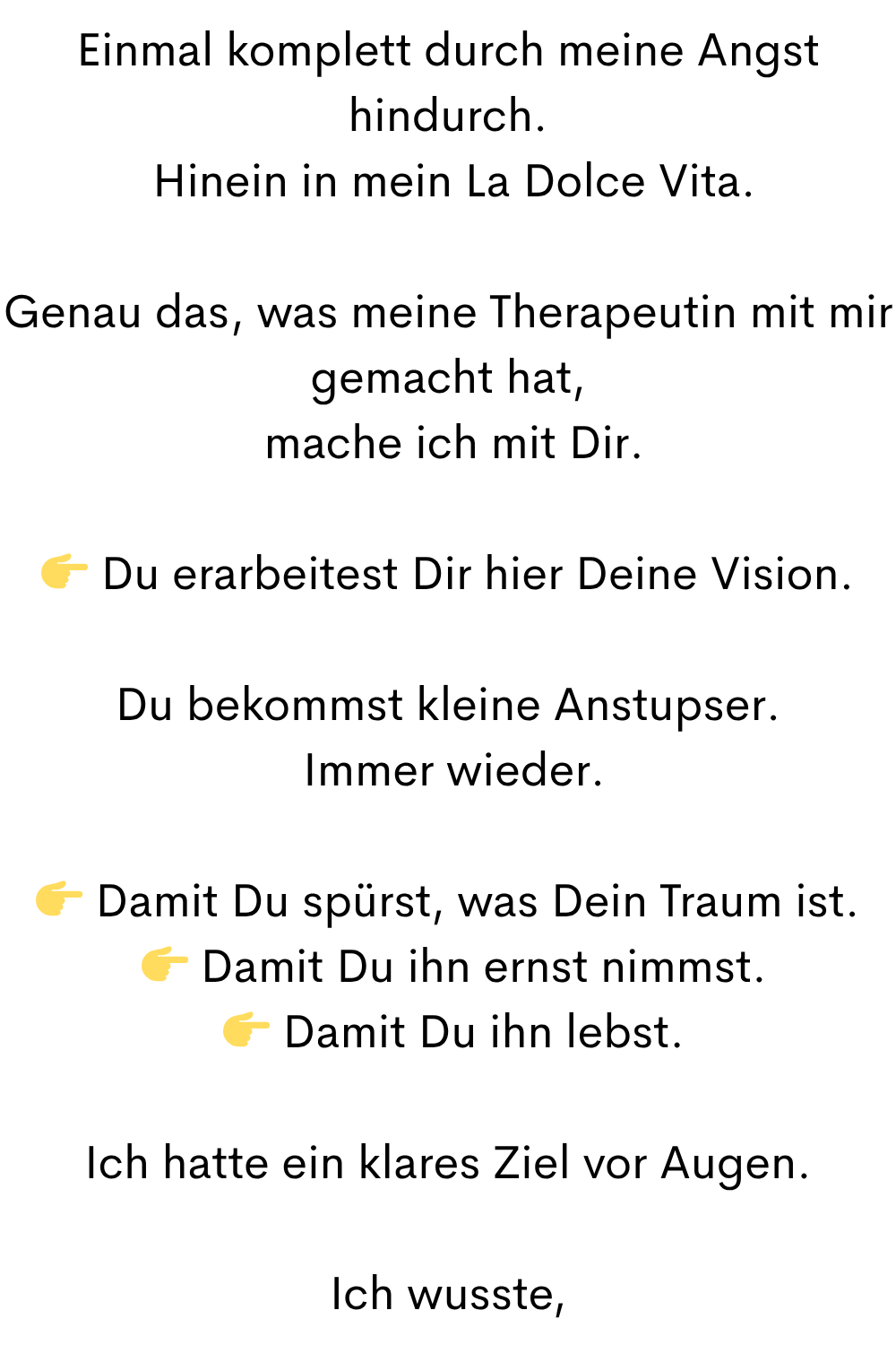Einmal komplett durch meine Angst hindurch.
Hinein in mein La Dolce Vita.
Genau das, was meine Therapeutin mit mir gemacht hat,
mache ich mit Dir.
Du erarbeitest Dir hier Deine Vision.
Du bekommst kleine Anstupser.
Immer wieder.
Damit Du spürst, was Dein Traum ist.
Damit Du ihn ernst nimmst.
Damit Du ihn lebst.
Ich hatte ein klares Ziel vor Augen.
Ich wusste,