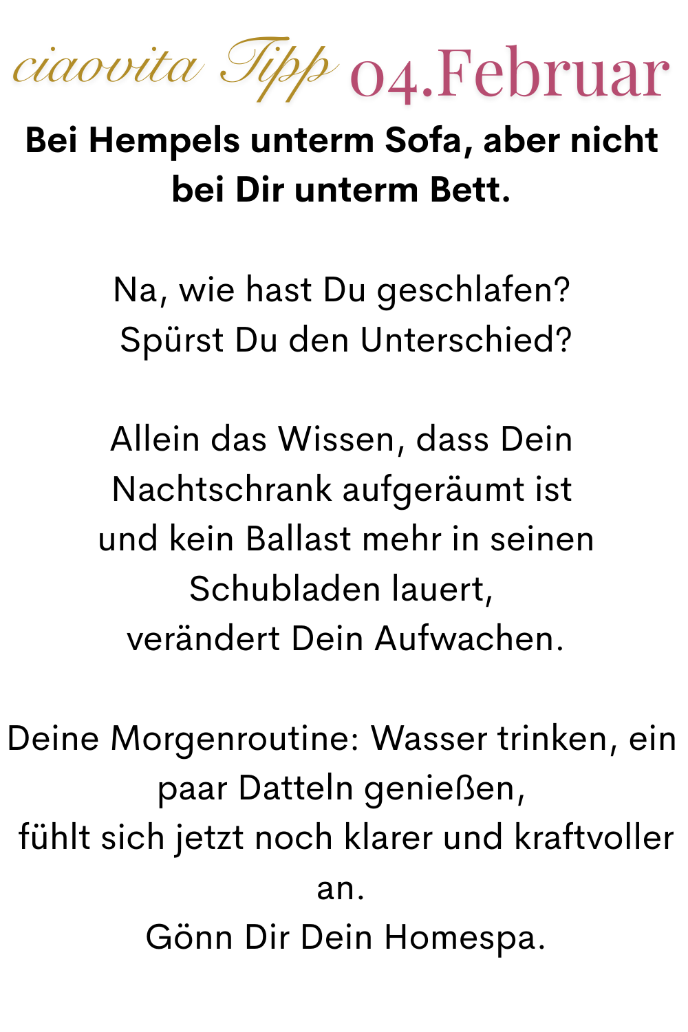 ciaovita Tipp, 04.Februar
Bei Hempels unterm Sofa, aber nicht bei Dir unterm Bett.
Na, wie hast Du geschlafen?
 Spürst Du den Unterschied?
Allein das Wissen, dass Dein Nachtschrank aufgeräumt ist
 und kein Ballast mehr in seinen Schubladen lauert,
 verändert Dein Aufwachen.
Deine Morgenroutine: Wasser trinken, ein paar Datteln genießen,
 fühlt sich jetzt noch klarer und kraftvoller an.
 Gönn Dir Dein Homespa.

