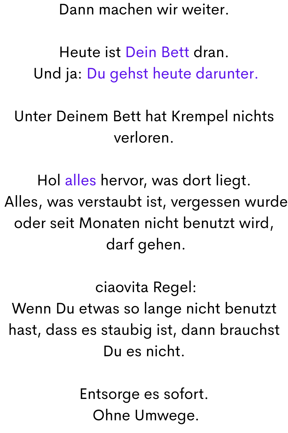 Dann machen wir weiter.
Heute ist Dein Bett dran.
 Und ja: Du gehst heute darunter.
Unter Deinem Bett hat Krempel nichts verloren.
Hol alles hervor, was dort liegt.
 Alles, was verstaubt ist, vergessen wurde oder seit Monaten nicht benutzt wird,
 darf gehen.
 ciaovita Regel:
Wenn Du etwas so lange nicht benutzt hast, dass es staubig ist, dann brauchst Du es nicht.
Entsorge es sofort.
 Ohne Umwege.
