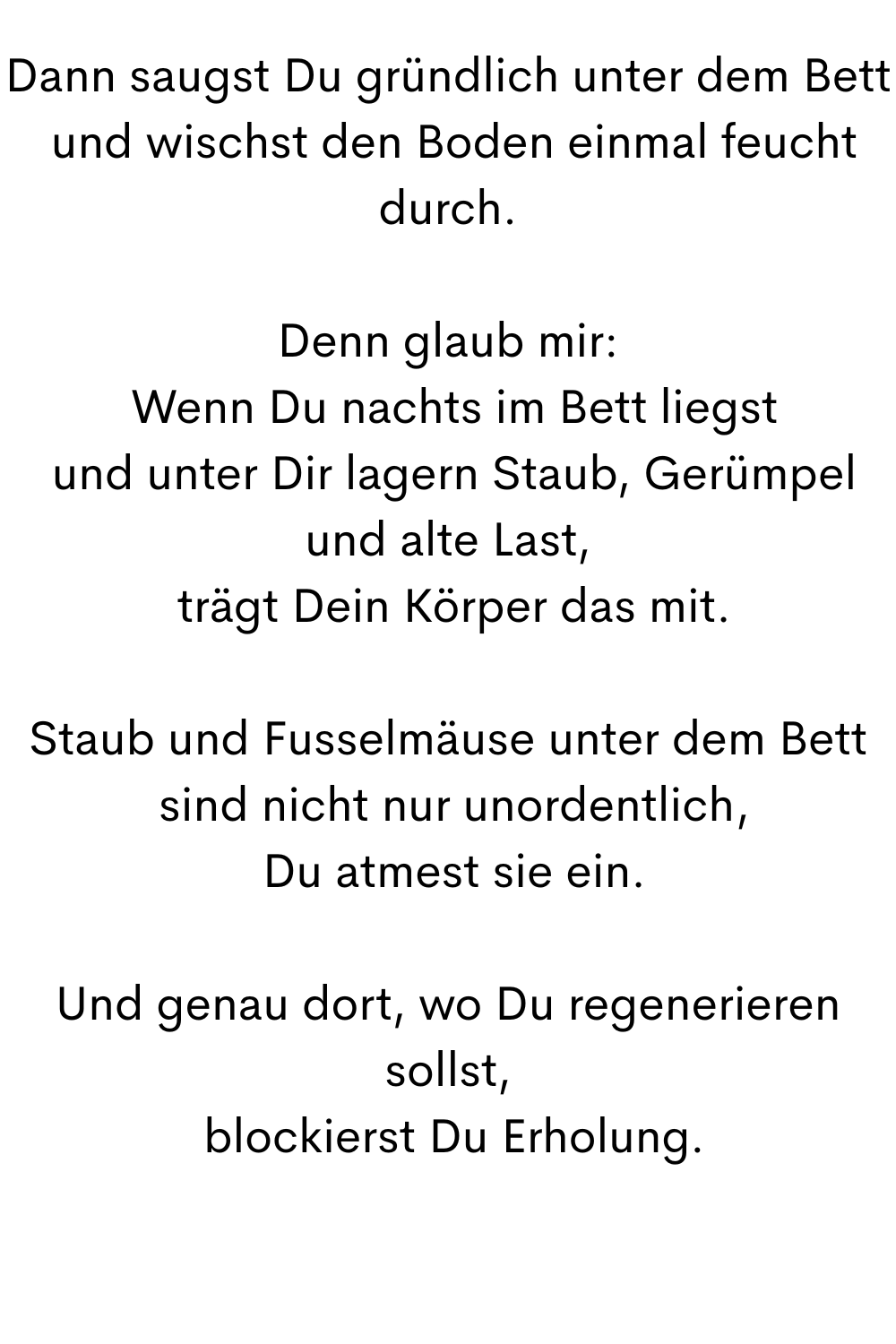 Dann saugst Du gründlich unter dem Bett
 und wischst den Boden einmal feucht durch.
Denn glaub mir:
 Wenn Du nachts im Bett liegst
 und unter Dir lagern Staub, Gerümpel und alte Last,
 trägt Dein Körper das mit.
Staub und Fusselmäuse unter dem Bett
 sind nicht nur unordentlich,
 Du atmest sie ein.
Und genau dort, wo Du regenerieren sollst,
 blockierst Du Erholung.
