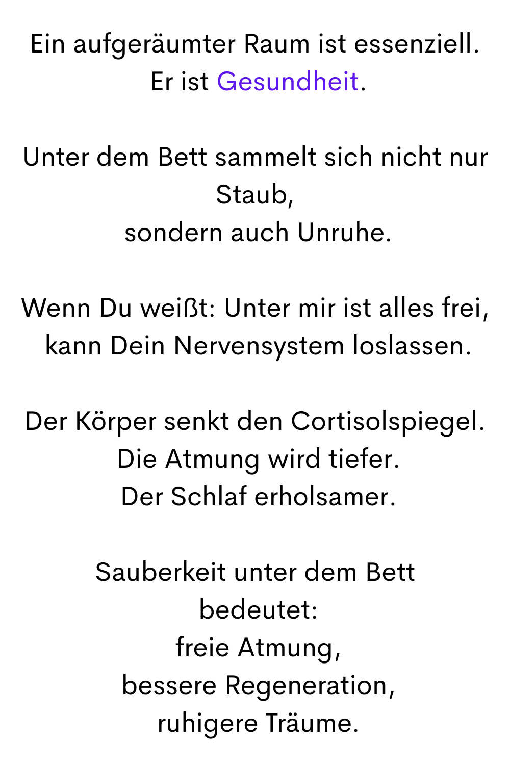Ein aufgeräumter Raum ist essenziell.
 Er ist Gesundheit.
Unter dem Bett sammelt sich nicht nur Staub,
 sondern auch Unruhe.
Wenn Du weißt: Unter mir ist alles frei,
 kann Dein Nervensystem loslassen.
Der Körper senkt den Cortisolspiegel.
 Die Atmung wird tiefer.
 Der Schlaf erholsamer.
Sauberkeit unter dem Bett
 bedeutet:
 freie Atmung,
 bessere Regeneration,
 ruhigere Träume.
