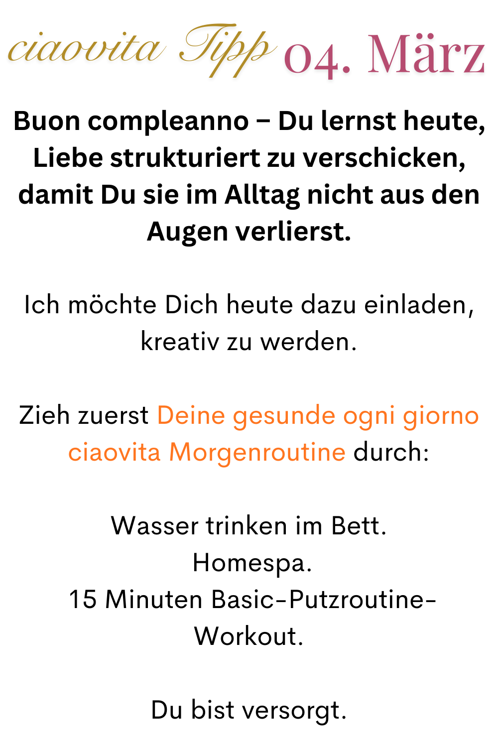 ciaovita Tipp  04. März
Buon compleanno – Du lernst heute, Liebe strukturiert zu verschicken, damit Du sie im Alltag nicht aus den Augen verlierst.
Ich möchte Dich heute dazu einladen, kreativ zu werden.
Zieh zuerst Deine gesunde ogni giorno ciaovita Morgenroutine durch:
Wasser trinken im Bett.
 Homespa.
 15 Minuten Basic-Putzroutine-Workout.
Du bist versorgt.
