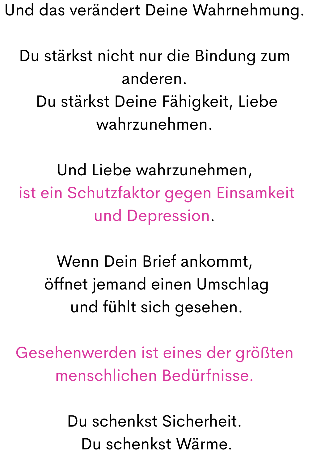 Und das verändert Deine Wahrnehmung.
Du stärkst nicht nur die Bindung zum anderen.
 Du stärkst Deine Fähigkeit, Liebe wahrzunehmen.
Und Liebe wahrzunehmen,
 ist ein Schutzfaktor gegen Einsamkeit und Depression.
Wenn Dein Brief ankommt,
 öffnet jemand einen Umschlag
 und fühlt sich gesehen.
Gesehenwerden ist eines der größten menschlichen Bedürfnisse.
Du schenkst Sicherheit.
 Du schenkst Wärme.
