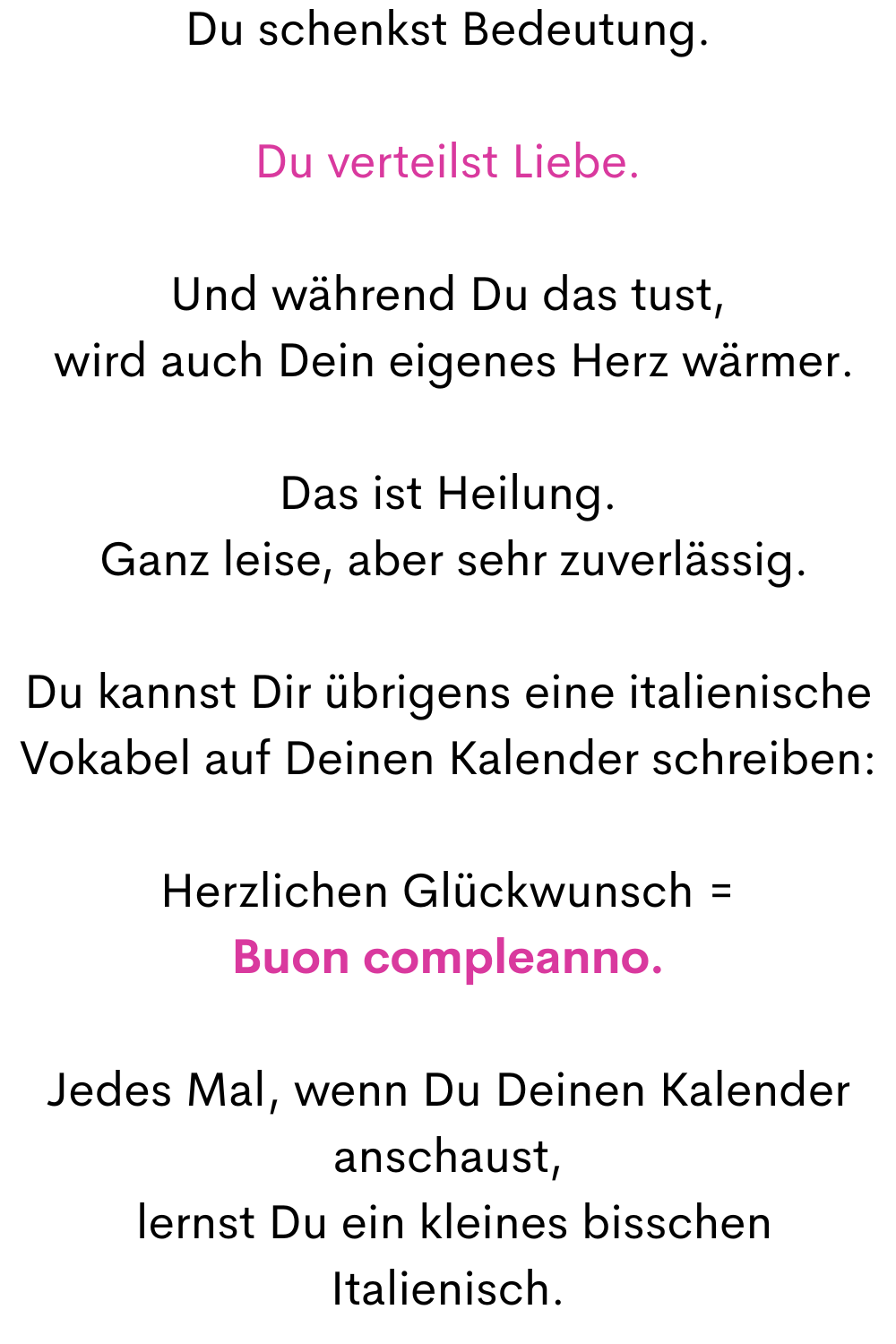 Du schenkst Bedeutung.
Du verteilst Liebe.
Und während Du das tust,
 wird auch Dein eigenes Herz wärmer.
Das ist Heilung.
 Ganz leise, aber sehr zuverlässig.
Du kannst Dir übrigens eine italienische Vokabel auf Deinen Kalender schreiben:
Herzlichen Glückwunsch =
Buon compleanno.
Jedes Mal, wenn Du Deinen Kalender anschaust,
 lernst Du ein kleines bisschen Italienisch.
