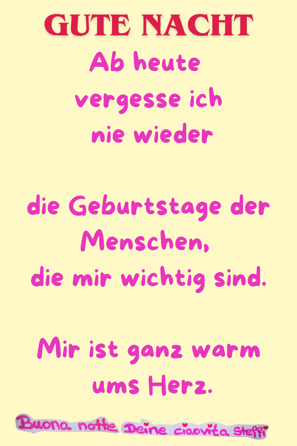 Gute Nacht
Ab heute vergesse ich nie wieder
die Geburtstage der Menschen, die mir wichtig sind.
Mir ist ganz warm ums Herz.
Buona notte,
Deine ciaovita Steffi ❤️