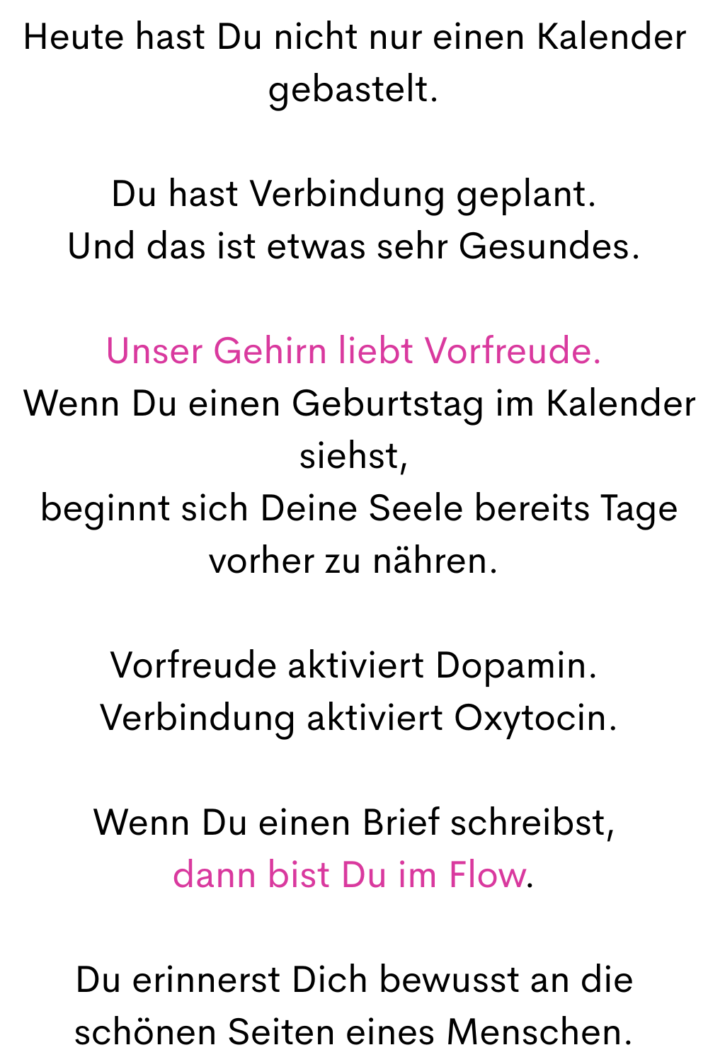 Heute hast Du nicht nur einen Kalender gebastelt.
Du hast Verbindung geplant.
Und das ist etwas sehr Gesundes.
Unser Gehirn liebt Vorfreude.
 Wenn Du einen Geburtstag im Kalender siehst,
 beginnt Deine Seele sich bereits Tage vorher, sich zu öffnen.
Vorfreude aktiviert Dopamin.
 Verbindung aktiviert Oxytocin.
Wenn Du einen Brief schreibst,
dann bist Du im Flow.
Du erinnerst Dich bewusst an die schönen Seiten eines Menschen.
