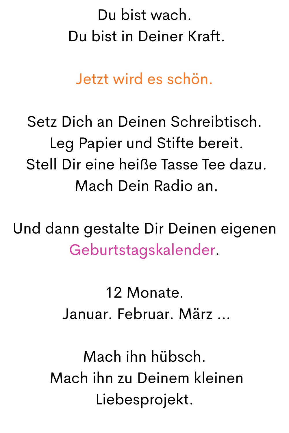 Du bist wach.
 Du bist in Deiner Kraft.
Jetzt wird es schön.
Setz Dich an Deinen Schreibtisch.
 Leg Papier und Stifte bereit.
 Stell Dir eine heiße Tasse Tee dazu.
 Mach Dein Radio an.
Und dann gestalte Dir Deinen eigenen Geburtstagskalender.
12 Monate.
 Januar. Februar. März …
Mach ihn hübsch.
 Mach ihn zu Deinem kleinen Liebesprojekt.
