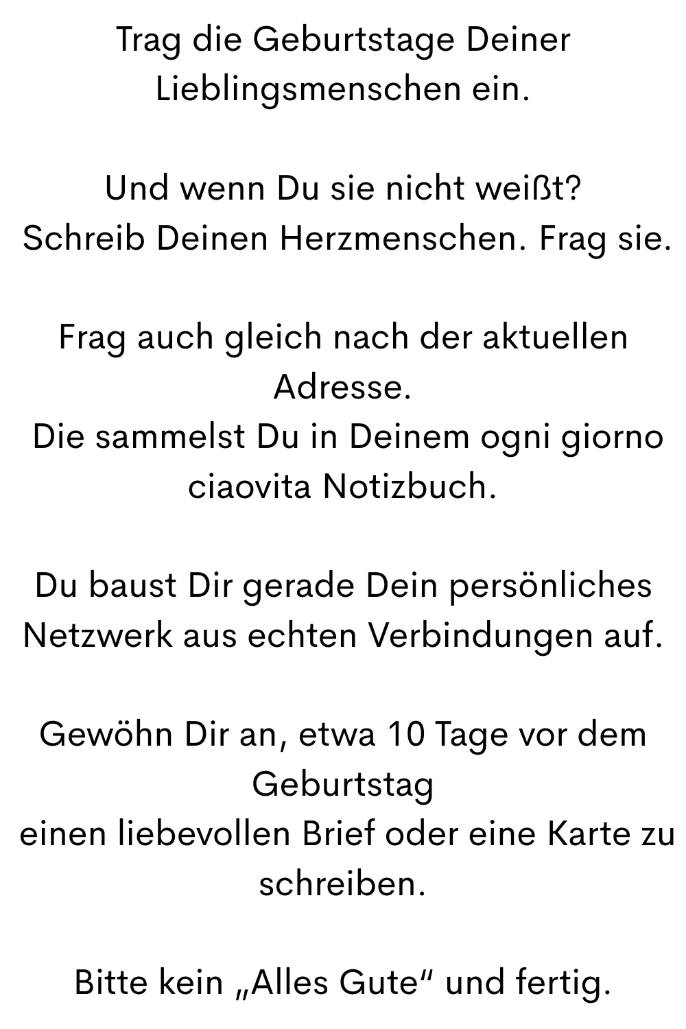 Trag die Geburtstage Deiner Lieblingsmenschen ein.
Und wenn Du sie nicht weißt?
 Schreib Deinen Herzmenschen. Frag sie.
Frag auch gleich nach der aktuellen Adresse.
 Die sammelst Du in Deinem ogni giorno ciaovita Notizbuch.
Du baust Dir gerade Dein persönliches Netzwerk aus echten Verbindungen auf.
Gewöhn Dir an, etwa 10 Tage vor dem Geburtstag
 einen liebevollen Brief oder eine Karte zu schreiben.
Bitte kein „Alles Gute“ und fertig.
