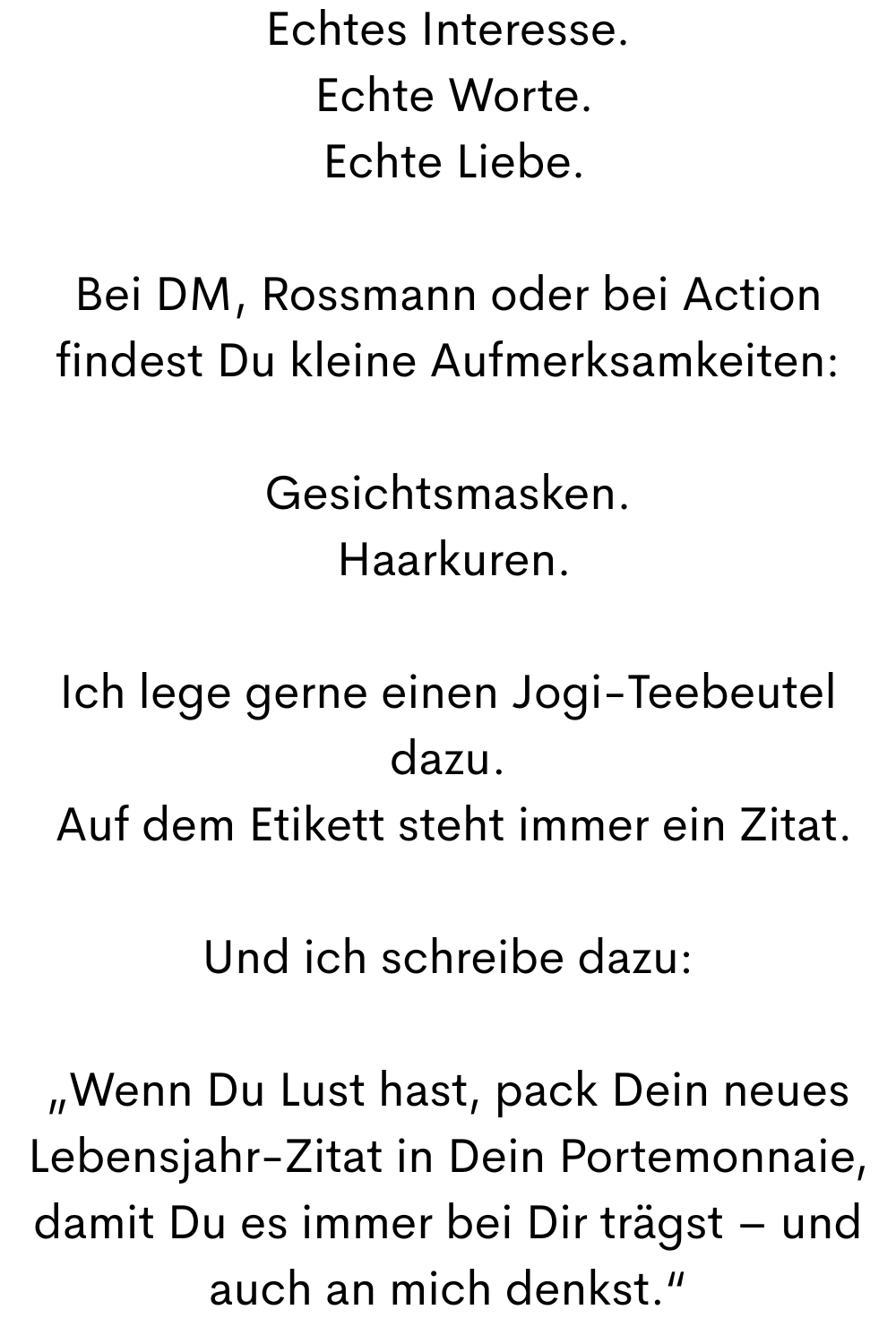 Echtes Interesse.
 Echte Worte.
 Echte Liebe.
Bei DM, Rossmann oder bei Action findest Du kleine Aufmerksamkeiten:
Gesichtsmasken.
 Haarkuren.
Ich lege gerne einen Jogi-Teebeutel dazu.
 Auf dem Etikett steht immer ein Zitat.
Und ich schreibe dazu:
„Wenn Du Lust hast, pack Dein neues Lebensjahr-Zitat in Dein Portemonnaie, damit Du es immer bei Dir trägst – und auch an mich denkst.“

