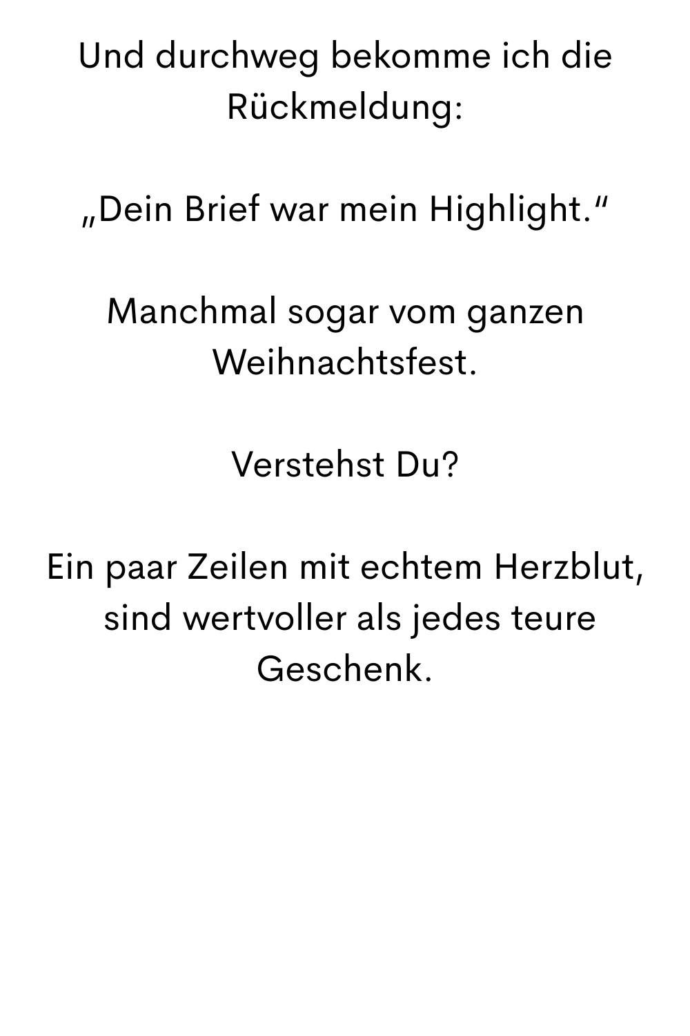 Und durchweg bekomme ich die Rückmeldung:
„Dein Brief war mein Highlight.“
Manchmal sogar vom ganzen Weihnachtsfest.
Verstehst Du?
Ein paar Zeilen mit echtem Herzblut,
 sind wertvoller als jedes teure Geschenk.
