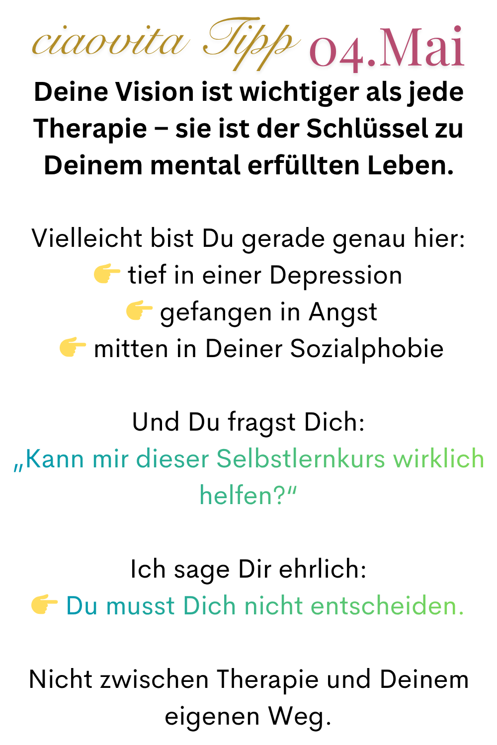 ciaovita Tipp  04.Mai
Deine Vision ist wichtiger als jede Therapie – sie ist der Schlüssel zu Deinem mental erfüllten Leben.
Vielleicht bist Du gerade genau hier:
 tief in einer Depression
  gefangen in Angst
  mitten in Deiner Sozialphobie
Und Du fragst Dich:
„Kann mir dieser Selbstlernkurs wirklich helfen?“
Ich sage Dir ehrlich:
 Du musst Dich nicht entscheiden.
Nicht zwischen Therapie und Deinem eigenen Weg.