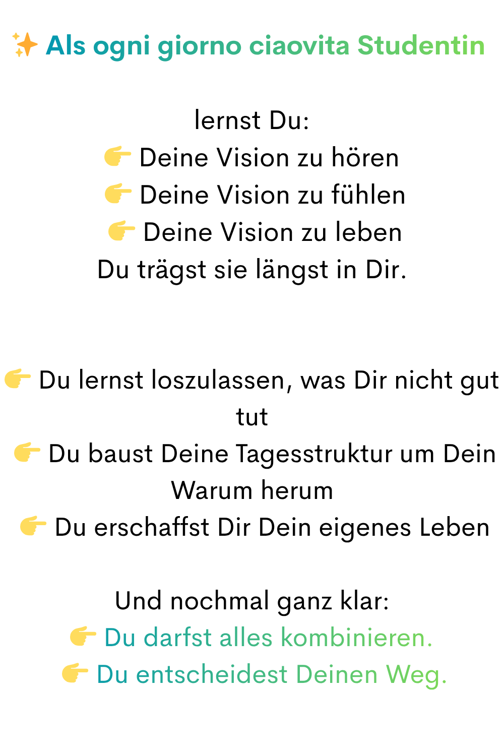 ✨ Als ogni giorno ciaovita Studentin 
lernst Du:
 Deine Vision zu hören
  Deine Vision zu fühlen
  Deine Vision zu leben
Du trägst sie längst in Dir.
 Du lernst loszulassen, was Dir nicht gut tut
  Du baust Deine Tagesstruktur um Dein Warum herum
  Du erschaffst Dir Dein eigenes Leben
Und nochmal ganz klar:
 Du darfst alles kombinieren.
  Du entscheidest Deinen Weg.
