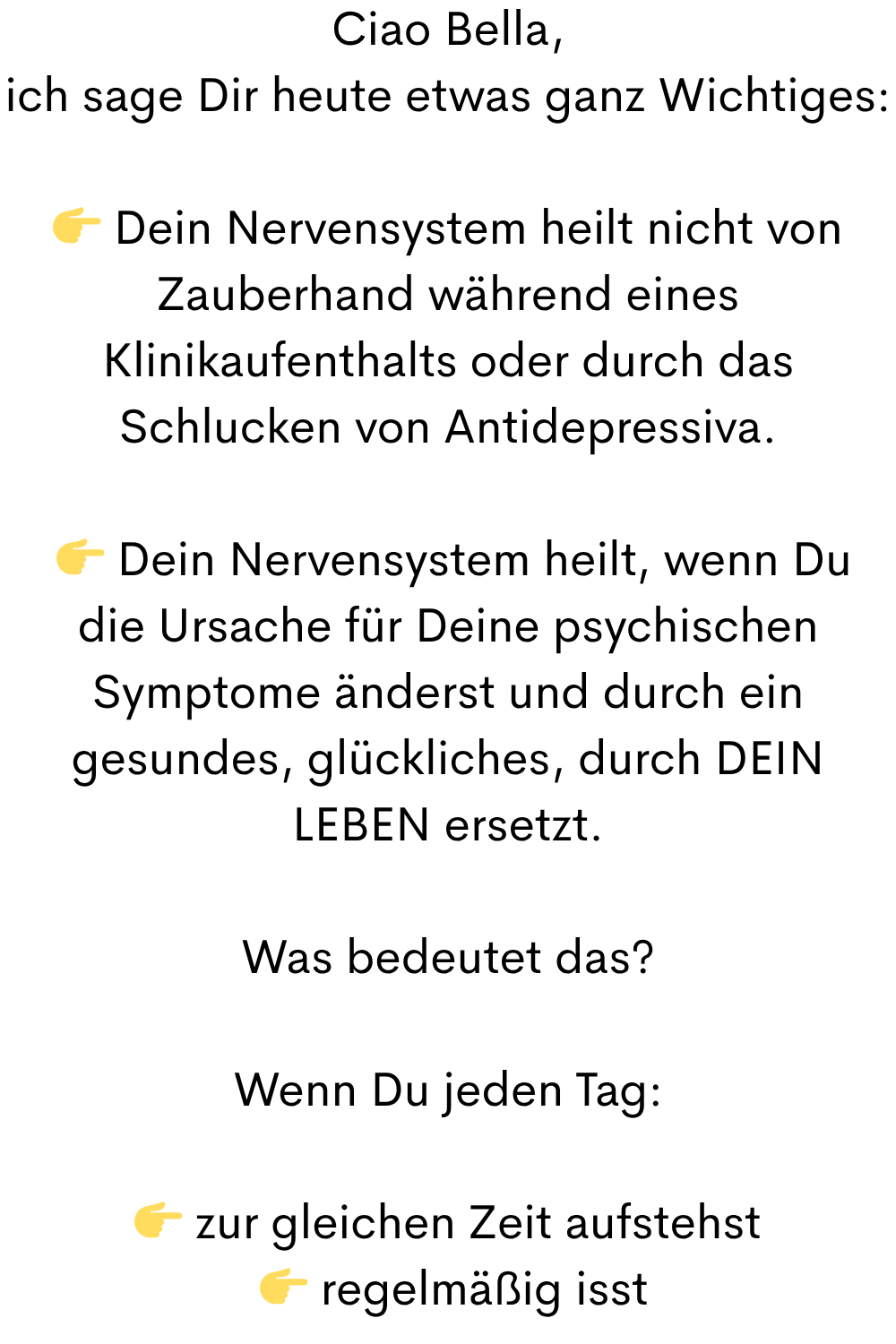 Ciao Bella,
ich sage Dir heute etwas ganz Wichtiges:
 Dein Nervensystem heilt nicht von Zauberhand während eines Klinikaufenthalts oder durch das Schlucken von Antidepressiva.
  Dein Nervensystem heilt, wenn Du die Ursache für Deine psychischen Symptome änderst und durch ein gesundes, glückliches, durch DEIN LEBEN ersetzt.
Was bedeutet das?
Wenn Du jeden Tag:
 zur gleichen Zeit aufstehst
  regelmäßig isst
