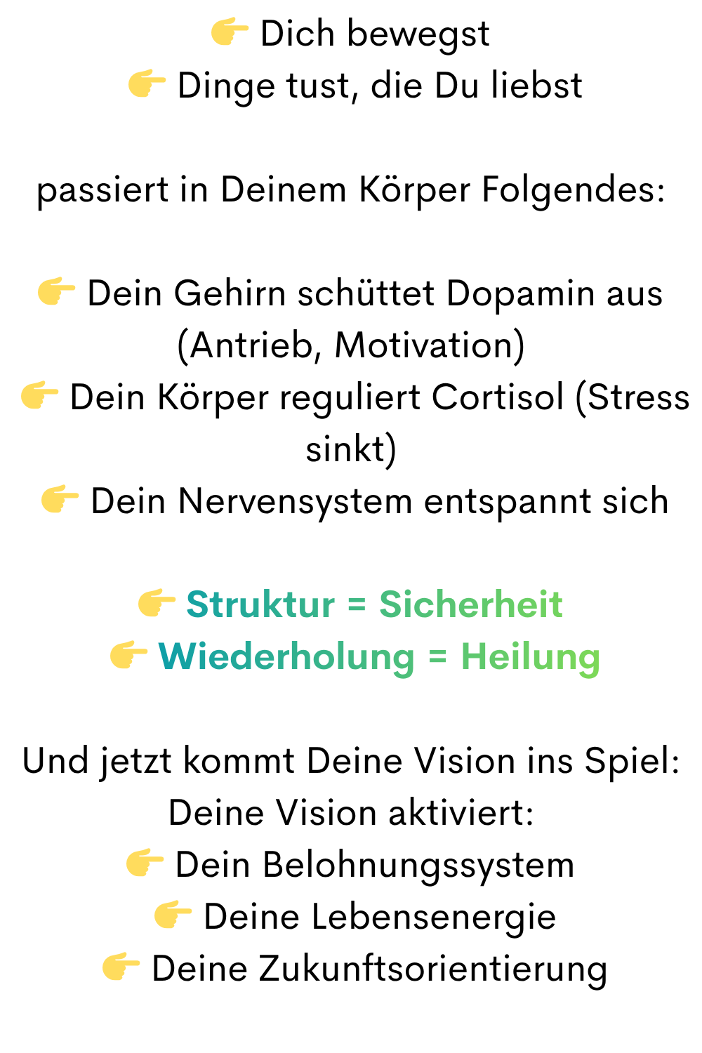  Dich bewegst
  Dinge tust, die Du liebst
passiert in Deinem Körper Folgendes:
 Dein Gehirn schüttet Dopamin aus (Antrieb, Motivation)
  Dein Körper reguliert Cortisol (Stress sinkt)
  Dein Nervensystem entspannt sich
 Struktur = Sicherheit
  Wiederholung = Heilung
Und jetzt kommt Deine Vision ins Spiel:
Deine Vision aktiviert:
 Dein Belohnungssystem
  Deine Lebensenergie
  Deine Zukunftsorientierung
