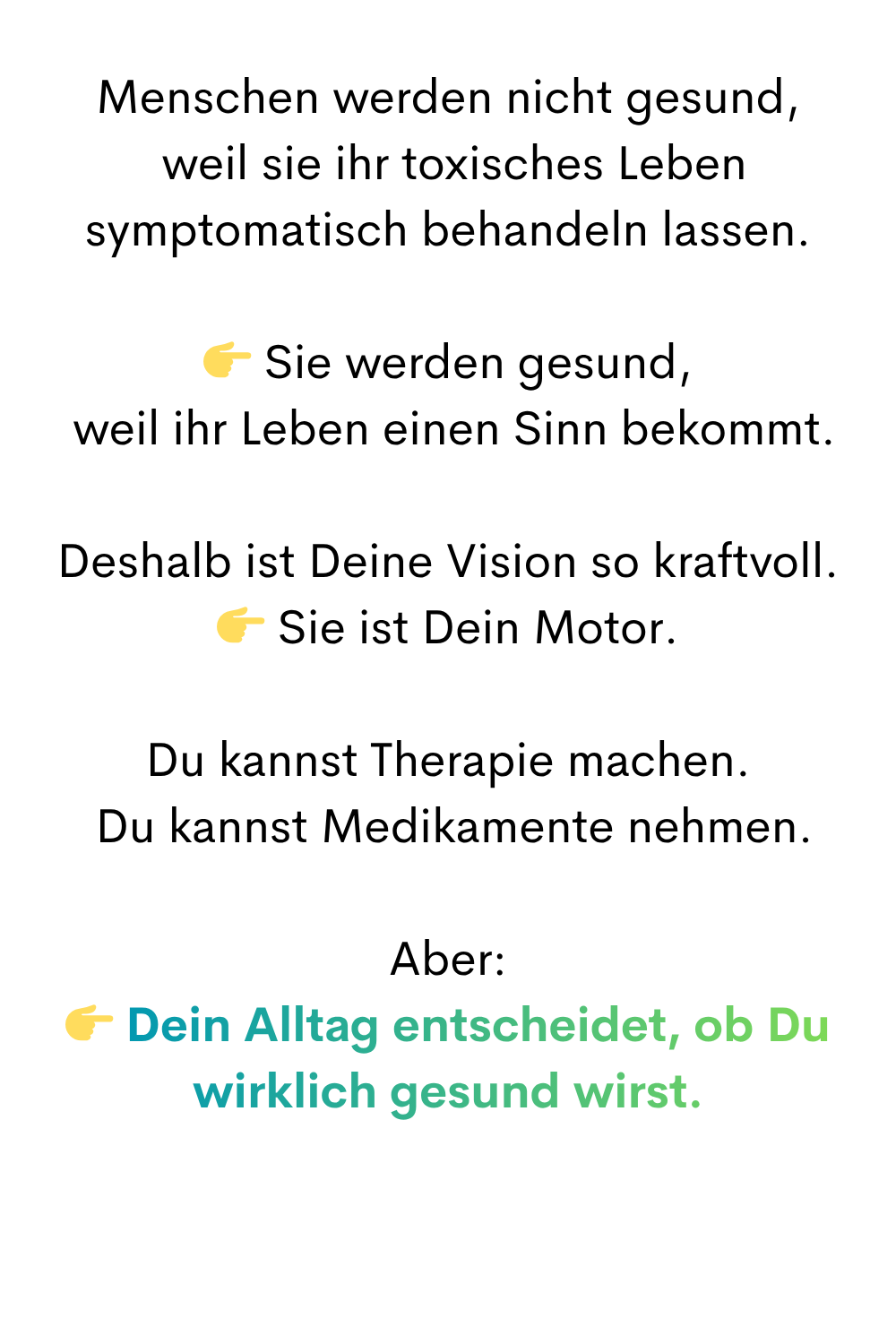 Menschen werden nicht gesund,
 weil sie ihr toxisches Leben symptomatisch behandeln lassen.
 Sie werden gesund,
 weil ihr Leben einen Sinn bekommt.
Deshalb ist Deine Vision so kraftvoll.
 Sie ist Dein Motor.
Du kannst Therapie machen.
 Du kannst Medikamente nehmen.
Aber:
 Dein Alltag entscheidet, ob Du wirklich gesund wirst.
