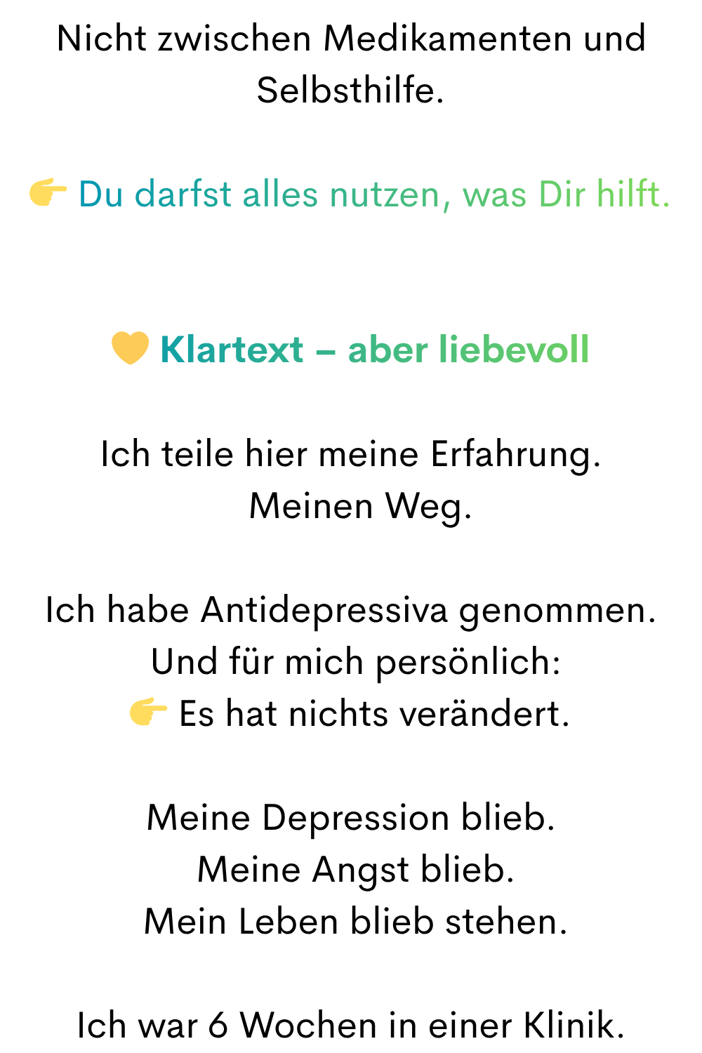 Nicht zwischen Medikamenten und Selbsthilfe.
 Du darfst alles nutzen, was Dir hilft.
 Klartext – aber liebevoll
Ich teile hier meine Erfahrung.
  Meinen Weg.
Ich habe Antidepressiva genommen.
 Und für mich persönlich:
 Es hat nichts verändert.
Meine Depression blieb.
 Meine Angst blieb.
 Mein Leben blieb stehen.
Ich war 6 Wochen in einer Klinik.
