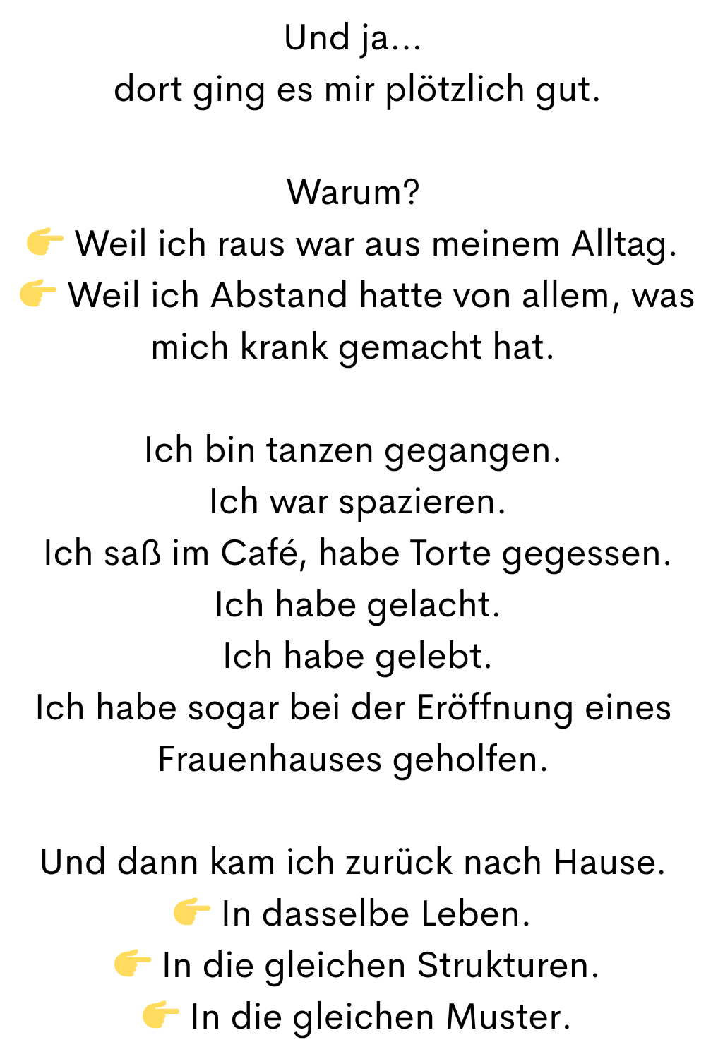 Und ja…
 dort ging es mir plötzlich gut.
Warum?
 Weil ich raus war aus meinem Alltag.
  Weil ich Abstand hatte von allem, was mich krank gemacht hat.
Ich bin tanzen gegangen.
 Ich war spazieren.
 Ich saß im Café, habe Torte gegessen.
 Ich habe gelacht.
 Ich habe gelebt.
Ich habe sogar bei der Eröffnung eines Frauenhauses geholfen.
Und dann kam ich zurück nach Hause.
 In dasselbe Leben.
  In die gleichen Strukturen.
  In die gleichen Muster.
