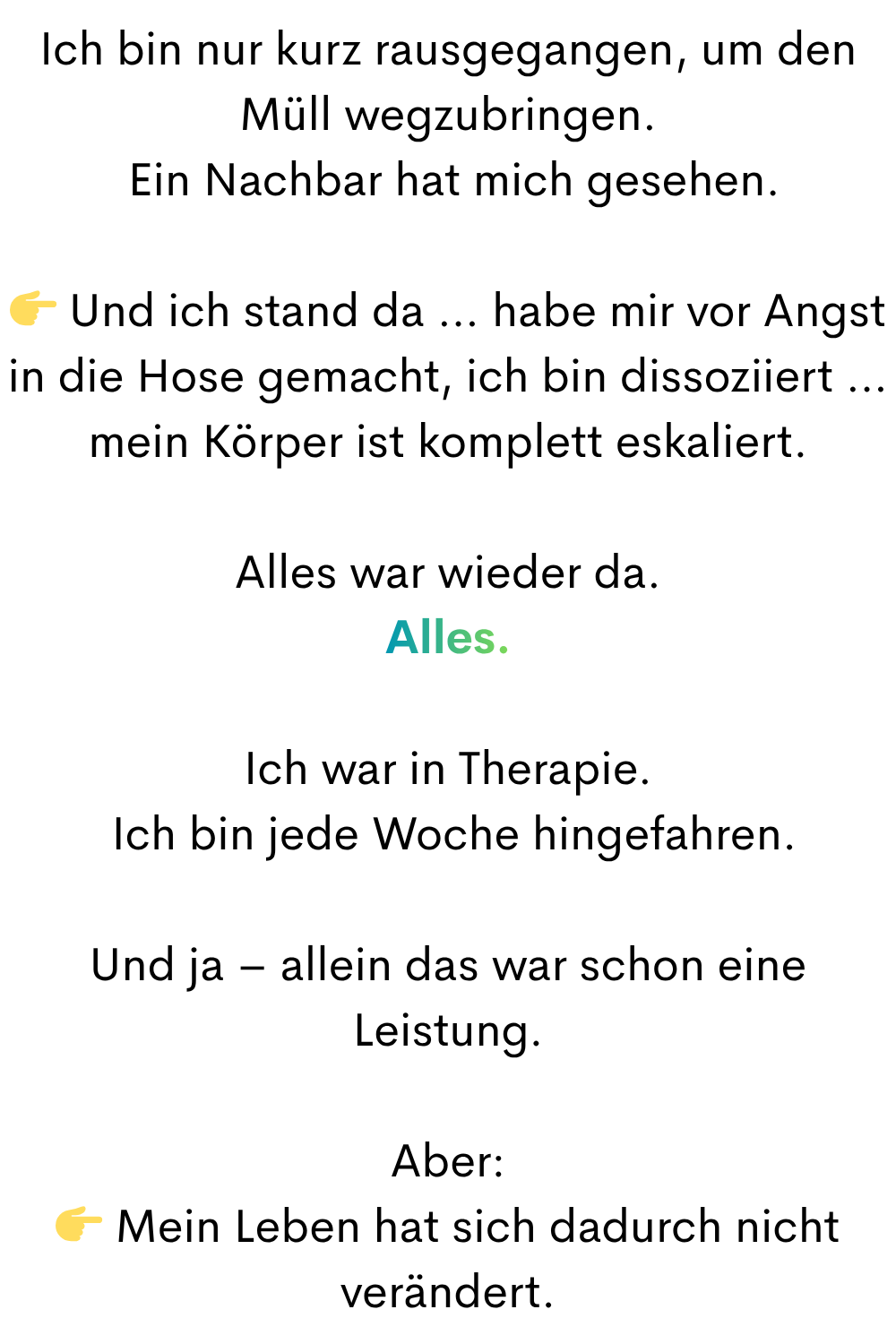Ich bin nur kurz rausgegangen, um den Müll wegzubringen.
 Ein Nachbar hat mich gesehen.
 Und ich stand da … habe mir vor Angst in die Hose gemacht, ich bin dissoziiert … mein Körper ist komplett eskaliert.
Alles war wieder da.
Alles.
Ich war in Therapie.
 Ich bin jede Woche hingefahren.
Und ja – allein das war schon eine Leistung.
Aber:
 Mein Leben hat sich dadurch nicht verändert.
