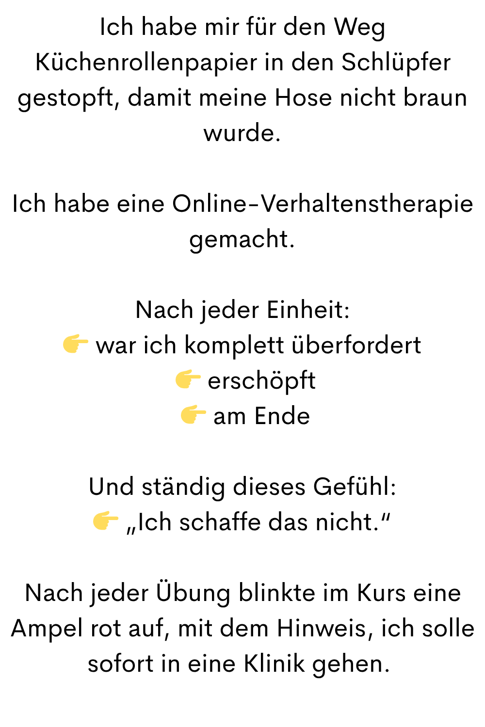 Ich habe mir für den Weg Küchenrollenpapier in den Schlüpfer gestopft, damit meine Hose nicht braun wurde.
Ich habe eine Online-Verhaltenstherapie gemacht.
Nach jeder Einheit:
 war ich komplett überfordert
  erschöpft
  am Ende
Und ständig dieses Gefühl:
 „Ich schaffe das nicht.“
Nach jeder Übung blinkte im Kurs eine Ampel rot auf, mit dem Hinweis, ich solle sofort in eine Klinik gehen. 