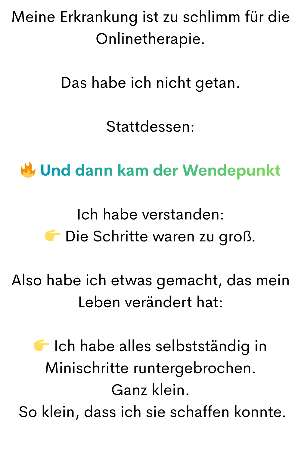 Meine Erkrankung ist zu schlimm für die Onlinetherapie.
Das habe ich nicht getan.
Stattdessen:
 Und dann kam der Wendepunkt
Ich habe verstanden:
 Die Schritte waren zu groß.
Also habe ich etwas gemacht, das mein Leben verändert hat:
 Ich habe alles selbstständig in Minischritte runtergebrochen.
Ganz klein.
 So klein, dass ich sie schaffen konnte.
