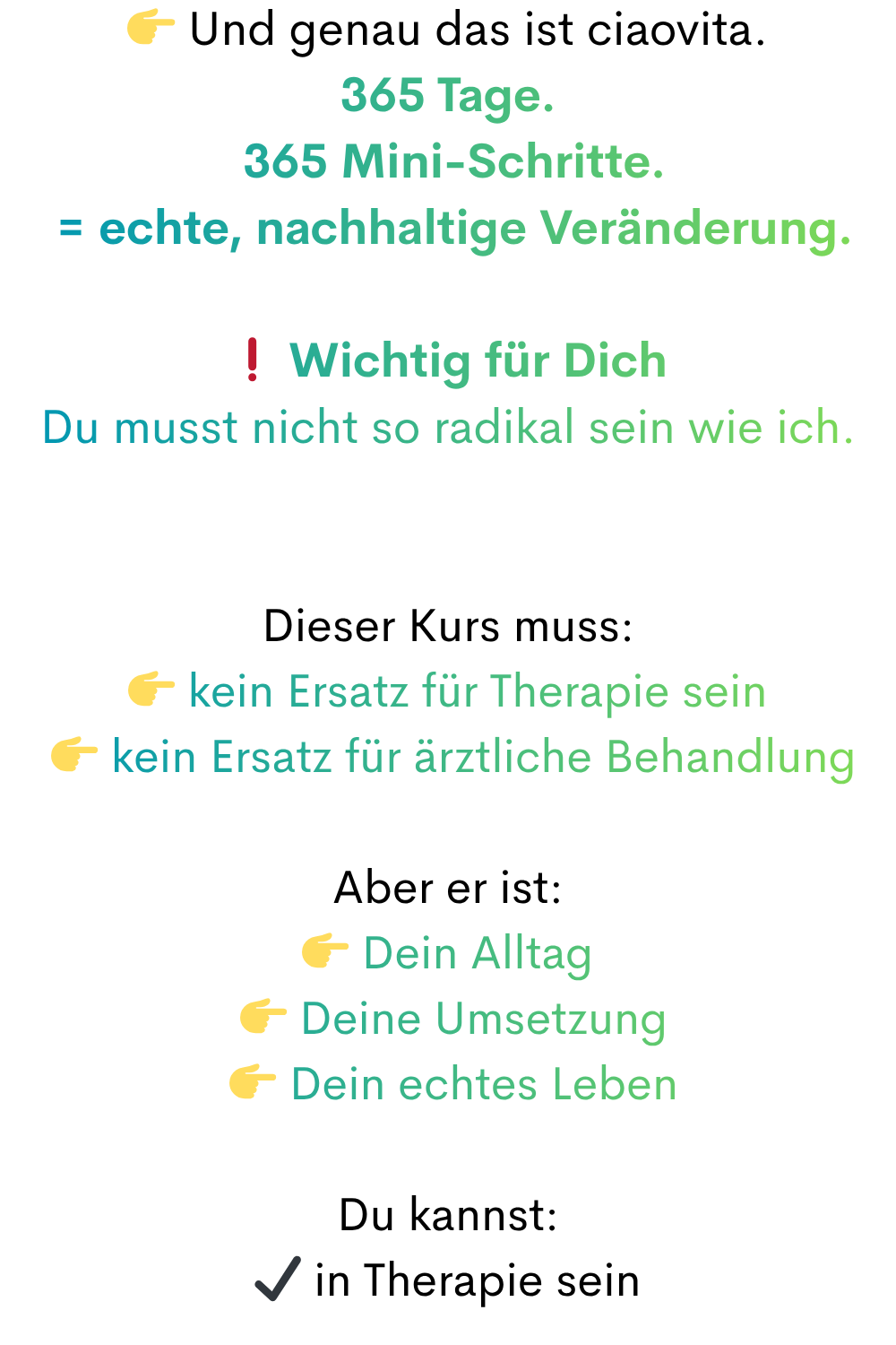  Und genau das ist ciaovita.
365 Tage.
 365 Mini-Schritte.
 = echte, nachhaltige Veränderung.
❗ Wichtig für Dich
Du musst nicht so radikal sein wie ich.
Dieser Kurs muss:
 kein Ersatz für Therapie sein
  kein Ersatz für ärztliche Behandlung
Aber er ist:
 Dein Alltag
  Deine Umsetzung
  Dein echtes Leben
Du kannst:
✔ in Therapie sein
